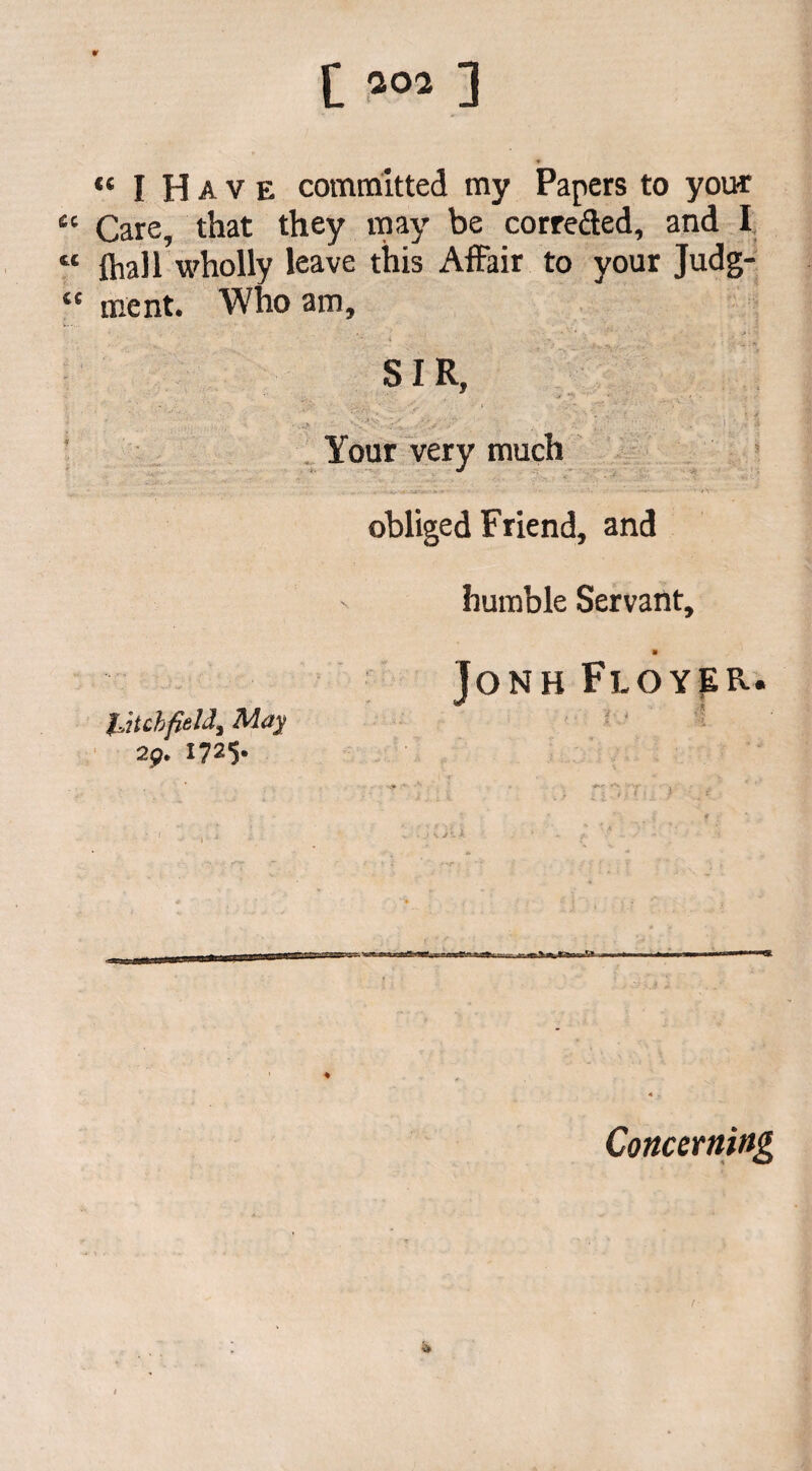 ,e I Have committed my Papers to your “ Care, that they may be correded, and I “ {hall wholly leave this Affair to your Judg- “ ment. Who am, SIR, ; ■ ■ • . • . . V* ’« 4 . ’ v.v Your very much obliged Friend, and humble Servant, Jonh Floyer. iJtchfield} May 2 g* 1725* Concerning