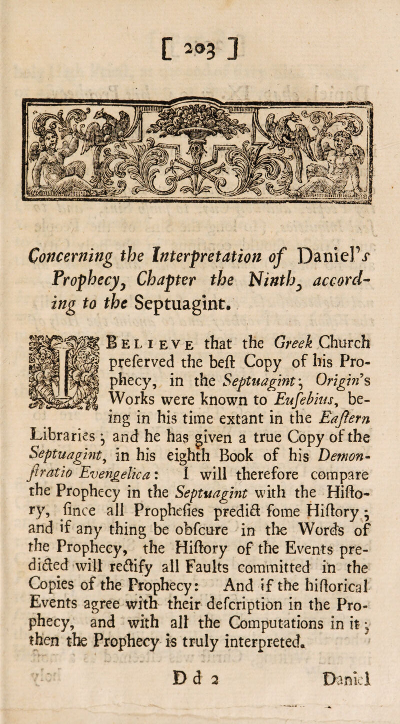 Concerning the Interpretation of DanielV Prophecyy Chapter the Ninth^ accord¬ ing to the Septuagint. B e l i e v e that the Greek Church preferved the befl Copy of his Pro¬ phecy, in the Septuagint ^ Origin s Works were known to Eufebius, be¬ ing in his time extant in the Eaftern Libraries and he has given a true Copy of the Septuagint, in his eighth Book of his Demon- ft ratio Evengelica: l will therefore compare the Prophecy in the Septuagint with the Hiflo- ry, fince all Prophefies predict fome Hiflory * and if any thing be obfcure in the Words of the Prophecy, the Hiflory of the Events pre¬ dicted will reftify all Faults committed in the Copies of the Prophecy: And if the hiflorical Events agree with their defcription in the Pro¬ phecy, and with all the Computations in it; then the Prophecy is truly interpreted. Dd 2 Daniel