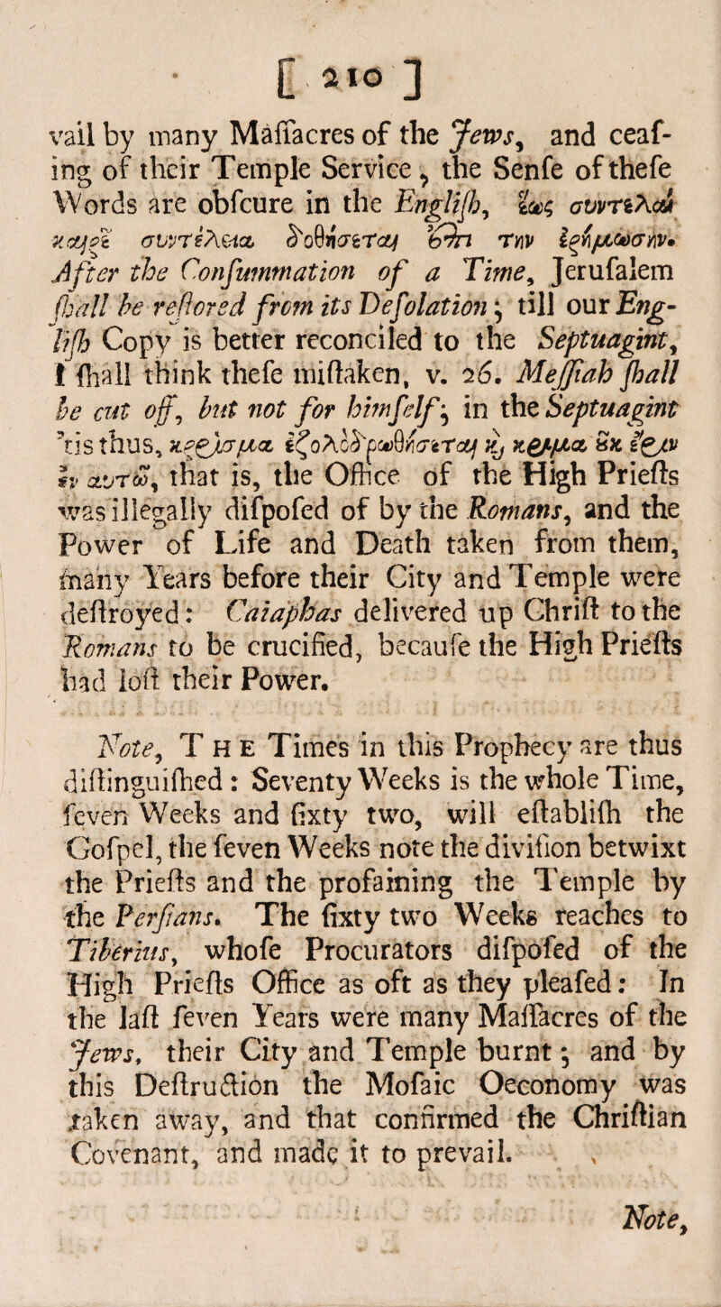 [ 310 ] vail by many Maffacres of the Jews, and ceaf- ing of their Temple Service the Senfe of thefe Words are obfcure in the Englijh, tw awriXcu xojzi (jvvreAzix froQicrzTcy ’bin ty\v Izti/Xto&hv. After the Confummation of a Time, Jerufalem (hall he relieved from its Defolationj till our £wg- lijh Copy is better reconciled to the Septuagintr I (hall think thefe nh(taken, v. 26. Mejfiah Jhall he cut off, hut not for himfelf ^ in the Septuagint ’tis thus, XPjfjJJfAaL i?0/\c£'£0»QK<7reTctl Kj K&’fACL Sfc h clvttoi that is, the Office of the High Priefts was illegally difpofed of by the Romans, and the Power of Life and Death taken from them, faahy Years before their City and Temple were deftroyed: Cazaphas delivered tip Chrift to the Romans to be crucified, becaufe the High Priefts had loft their Power. Note, The Times in this Prophecy are thus diftinguifhed : Seventy Weeks is the whole Time, feven Weeks and fixty two, will eftablifh the Gofpel, the feven Weeks note the diviiion betwixt the Priefts and the profaining the Temple by the Perfans. The fixty two Weeks reaches to Tiberius, whofe Procurators difpofed of the High Priefts Office as oft as they pleafed; In the laft feven Years were many Malfacres of the Jews, their City and Temple burnt -5 and by this Deftruftion the Mofaic Oecohomy was .taken away, and that confirmed the Chriftian Covenant, and made it to prevail. Note,