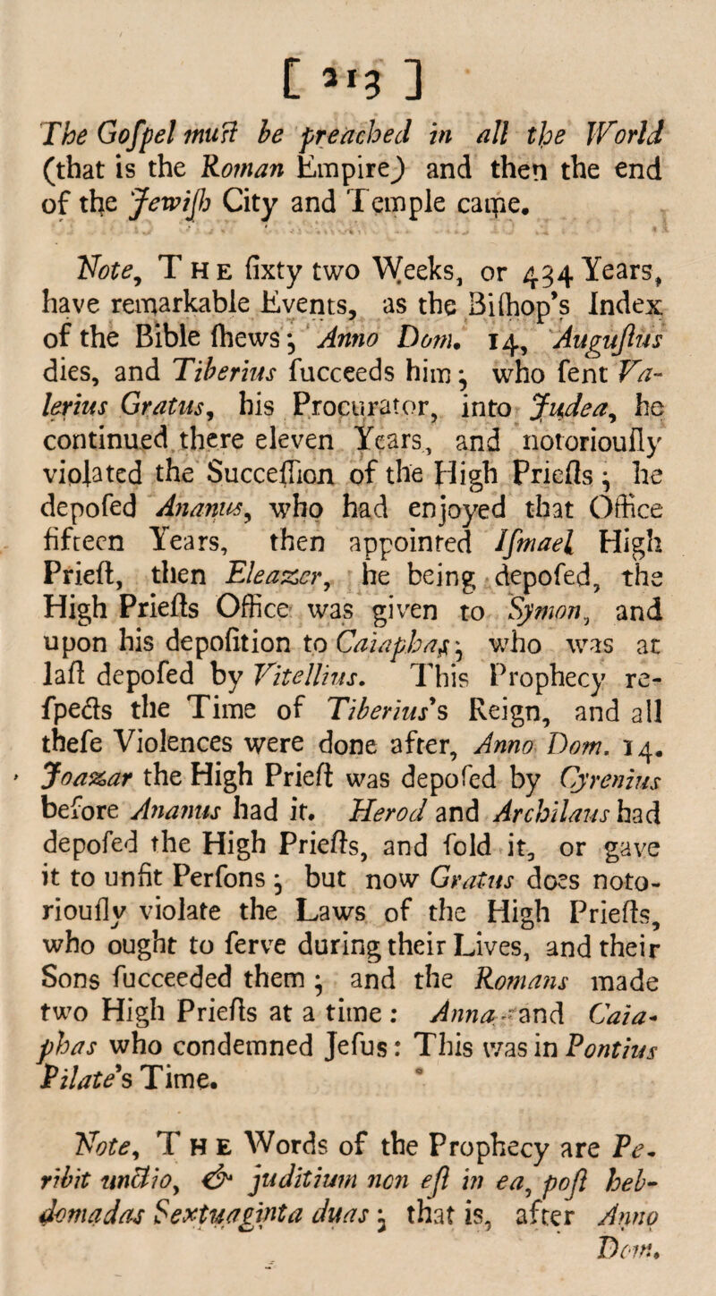 The Gofpelmuft be preached in all tlpe World (that is the Roman Empire^) and then the end of the JewiJJj City and Temple caipe. * * i * Note, The fixty two Weeks, or 434 Yearsf have remarkable Events, as the Biffiop’s Index of the Bible fhews*5 Anno Dorn. 14, Auguftus dies, and Tiberius fucceeds him^ who fent Va¬ lerius Gratus, his Procurator, into Judea, he continued there eleven Years, and notorioufly violated the Succeffion of the High Priefls ^ he depofed Ananus, who had enjoyed that Office fifteen Years, then appointed Ifmael High Prieft, then Eleazer, he being depofed, the High Priefls Office was given to Sj/mon, and upon his deportion to Caiaphaf^ who was at lad depofed by Vitellius. This Prophecy re- fpecls the Time of Tiberius's Reign, and all thefe Violences were done after. Anno Tom. 14. ■ Joa%ar the High Prieft was depofed by Cjrenius before Ananus had it. Herod and Archilaus had depofed the High Priefts, and fold it, or gave it to unfit Perfons j but now Gratus does noto¬ rioufly violate the Laws of the High Priefts, who ought to ferve during their Lives, and their Sons fucceeded them • and the Romans made two High Priefls at a time : Anna;-?and Caia- fhas who condemned Jefus: This was in Pontius Pilate's Time. Vote, The Words of the Prophecy are Pe. ribit uncl/0, & juditium non efl in ea, poft heb- domadas Sextuaginta duas; that is, after Anno Tom.