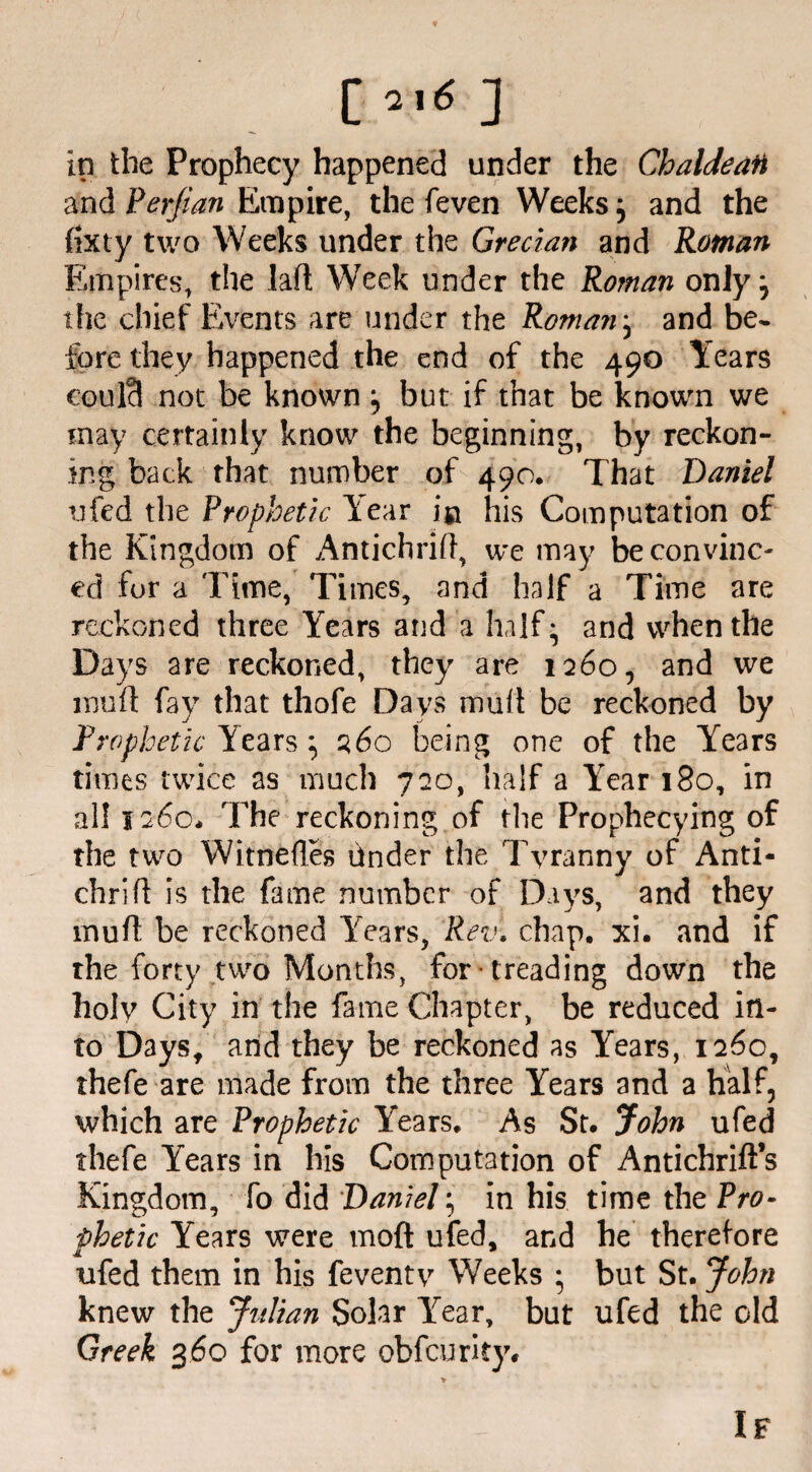 c»'<] in the Prophecy happened under the Chaldean and Perfian Empire, the feven Weeks; and the fixty two Weeks under the Grecian and Roman Empires, the laft Week under the Roman only; the chief Events are under the Roman j and be¬ fore they happened the end of the 490 Years coulci not be known but if that be known we may certainly know the beginning, by reckon¬ ing back that number of 490. That Daniel ufed the Prophetic Year in his Computation of the Kingdom of Antichrift, we may be con vine- ed for a Time, Times, and half a Time are reckoned three Years and a half- and when the Days are reckoned, they are 1260, and we mu ft fay that thofe Days mult be reckoned by Prophetic Years ^ 260 being one of the Years times twice as much 720, half a Year 180, in all 1260* The reckoning of the Prophecying of the two Witnefles bnder the Tyranny of Anti- chrilT is the fame number of Days, and they ihuft be reckoned Years, Rev. chap. xi. and if the forty two Months, for treading down the holy City in the fame Chapter, be reduced in¬ to Days, and they be reckoned as Years, 1260, thefe are made from the three Years and a half, which are Prophetic Years. As St. John ufed thefe Years in his Computation of Antichrift’s Kingdom, fo did Daniel; in his time the Pro¬ phetic Years were moft ufed, and he therefore ufed them in his feventy Weeks ; but St. John knew the Julian Solar lrear, but ufed the old Greek 360 for more obfeurity* If
