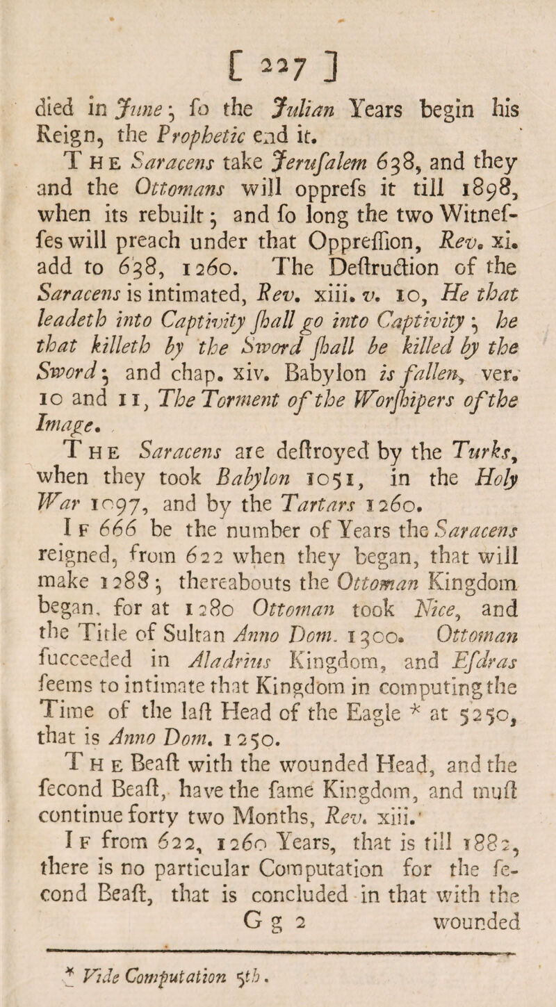 died in June j fo the Julian Years begin his Reign, the Prophetic end it. The Saracens take Jerusalem 638, and they and the Ottomans will opprefs it till 1898, when its rebuilt} and fo long the two Witnef- feswill preach under that Oppreffion, Rev• xi. add to 638, 1260. The Definition of the Saracens is intimated, Rev. xiii. v. 10, He that leadeth into Captivity Jhall go into Captivity } he that killeth by the Sword Jhall be killed by the Sword • and chap. xiv. Babylon is fallen^ ver. 10 and ii, The Torment of the Worjhipers of the Image. The Saracens are dedroyed by the Turks, when they took Babylon 1051, in the Holy War 1097, and by the Tartars 1260. I f 666 be the number of Years the Saracens reigned5 from 622 when they began, that will make 1288 j thereabouts the Ottoman Kingdom began, for at 1280 Ottoman took Nice, and the Title of Sultan An?io Dorn. 1500. Ottoman fucceeded in Aladrius Kingdom, and Efdras feems to intimate that Kingdom in computing the Time of the lafl Head of the Eagle * at 525c, that is Anno Dom, 1 250. The Bead with the wounded Head, and the fecond Bead, have the fame Kingdom, and mud continue forty two Months, Rev. xiii.' I f from 622, 1260 Years, that is till 1882, there is no particular Computation for the fe¬ cond Bead, that is concluded in that with the G g 2 wounded