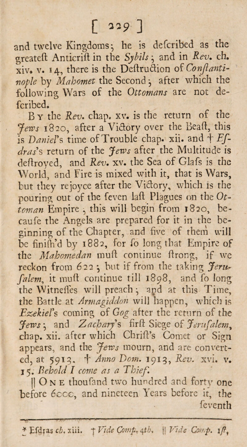 and twelve Kingdoms-, he is defcribed as the greateft Anticrilt in the Sybils} and in Rev. ch. xiv. v. 14, there is the Deltrudion of Conjlanti- vople by Mahomet the Second after which the following Wars of the Ottomans are not de¬ fcribed. B Y the Rev. chap. xv. is the return of the Jews 1820, after a Vidory over the Beall, this is Daniel’s time of Trouble chap. xii. and f Ef- dras's return of the Jews after the Multitude is deflroyed, and Rev. xv. the Sea of Glafs is the World, and Fire is mixed with it, that is Wars, but they rejoyce after the Vidory, which is the pouring out of the feven lall Plagues on the Ot¬ toman Empire , this will begin from 1820, be- caufe the Angels are prepared for it in^the be¬ ginning of the Chapter, and five of them will be finifh’d by 1882, for fo long that Empire of the Mahomedan mud continue firong, if we reckon from 622 but if from the taking Jem~ falem, it mud continue till 1898, and fo long the Witnelles will preachand at this Time, the Battle at Armagiddon will happen, which is Ezekiel's coming of Gog after the return of the Jews ^ and Zachary's fir ft Siege of Jerufalem^ chap. xii. after which Chrift’s Comet or Sign appears, and the Jews mourn, and are convert¬ ed, at 5913. b Anno Dorn. 1913, Rev. xvi. v. 15. Behold I come as a Thief. |) On e thoufand two hundred and forty one before 6ccc, and nineteen Years before it, the feventh ^ r,,..,. — 11 Zfy . 1 * Efdras ch. xiii. p Vide Comp, ^th% [j Vide Comp, if