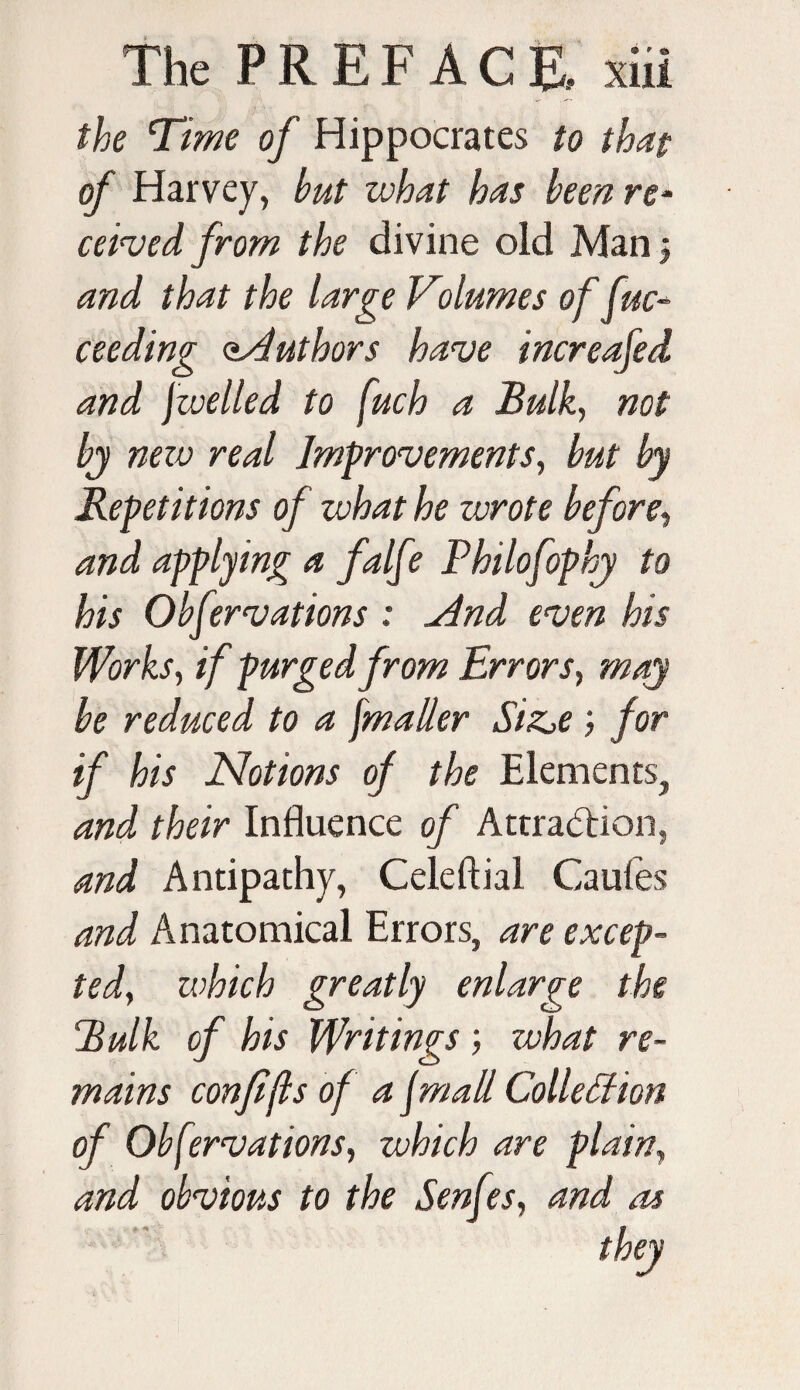 the Time of Hippocrates to that of Harvey, but what has been re* ceived from the divine old Man 5 and that the large Volumes of fuc- ceeding aaduthors have increafed and [welled to fuch a Bulk, not bj new real Improvements, but by Repetitions of what he wrote before, and applying a falfe Philofophy to his Obfervations : a4nd even his Works, if purged from Errors, may be reduced to a fmaller Si&e ; for if his Notions of the Elements, and their Influence of Attraction, and Antipathy, Celeftial Caufes and Anatomical Errors, are excep¬ ted, which greatly enlarge the Bulk of his Writings; what re¬ mains confijls of a jmall Collection of Obfervations, which are plain, and obvious to the Senfes, and as