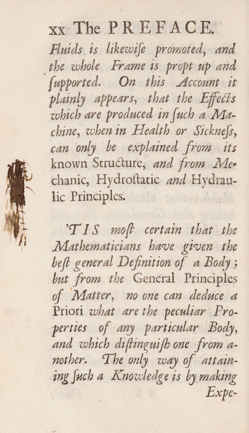 Fluids is likewise promoted, and the whole Frame is propt up and fupported. On this Account it plainly appears, that the Effects which are produced infuch a Ma¬ chine, when in Health or Sicknefs, can only be explained from its known Strudture, and from Me• chanic, Hydroftatic and Hydrau¬ lic Principles. ’ns mo ft certain that the Mathematicians have given the belt general Definition of a Body ; but from the General Principles of Matter, no one can deduce a Priori what are the peculiar Pro¬ perties of any particular Body, and which diftincuijh one from a- nother. Dhe only way of attain¬ ing fuch a Knowledge is by making Expe-