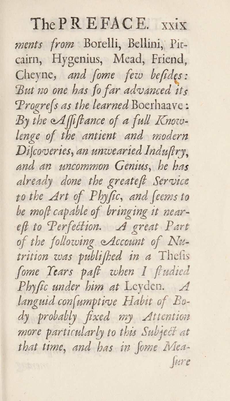 merits from Borelli, Bellini, Pit¬ cairn, Hygenius, Mead, Friend, Cheyne, and fome few befld^s: ‘But no one has fo far advanced its Brogrefs as the learned Boerhaave: By the <tA jffiance of a full Kncw- lenge of the antient and modern Difcoveries, an unwearied Induflry, and an uncommon Genius, he has already done the greatefi Service to the Art of Phyfic, and fee ms to he mofl capable of bringing it near- eft to Berfdlion. A great Part of the following ^Account of Nu¬ trition was publified in a Thetis fome Tears pafi zvhen 1 fiudied Phyfic under him at Leyden. A. languid confumptive Habit of Bo¬ dy probably fixed my Attention more particularly to this Sub jell at that time, and has in fome Me a-