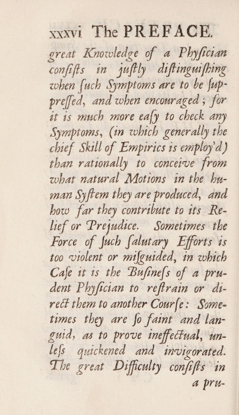 {Treat Knowledge of a Fhyfcian confijls in jufily difi ingulfing when fuch Symptoms are to be fup- preffedand when encouraged; for it is much more eafy to check any Symptoms, (in zvhich generally the chief Skill of Empirics is employ'd) than rationally to conceive from what natural Motions in the hu¬ man Syfiem they are produced, and how far they contribute to its Re¬ lief or Prejudice. Sometimes the Force of juch falutary Efforts is too violent or mifguided, in vohich Cafe it is the Rufinefs of a pru¬ dent Fhyfcian to refrain or di¬ ve B them to another Courft?: Some¬ times they are fo faint and lan¬ guid, as to prove ineffectual, un¬ less quickened and invigorated. The great Difficulty conf (Is in a pru-