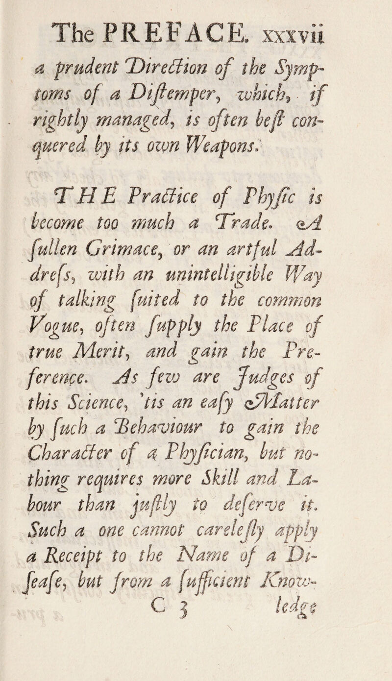 a prudent ’Direction of the Symp¬ toms of a Difhmper, which, if rightly managed, iV often heft con¬ quered by its own Weapons, THE Practice of Phyfic is become too much a Trade, <*A fallen Grimace, or artful Ad- drefs, with an unintelligible Way of talking fuited to the common Vogue, often fapply the Place of true Merit, jvwz the Pre¬ ference. As few are fudges of this Science, 'tis an eafy off latter by fnch a ‘Behaviour to gain the Character of a Phyfician, but no¬ thing requires more Skill and La¬ bour than juftly to deferve it. Such a one cannot carelejly apply a Receipt to the Name of a Dt~ feafe, but from a fuffment Know- C j ledge