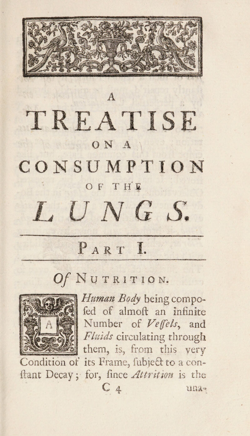 T REA TIS E O N A \ • »* . ' i CONSUMPTION O F T H' E L U N G S. Part I. Of N u T R I T 1 O N. Human Body being compo fed of aim oft an infinite Number of Ve(felsy and Fluids circulating through them, is, from this very Condition of its Frame, fubjeff to a con- ftant Decay; for, fince Attrition is the