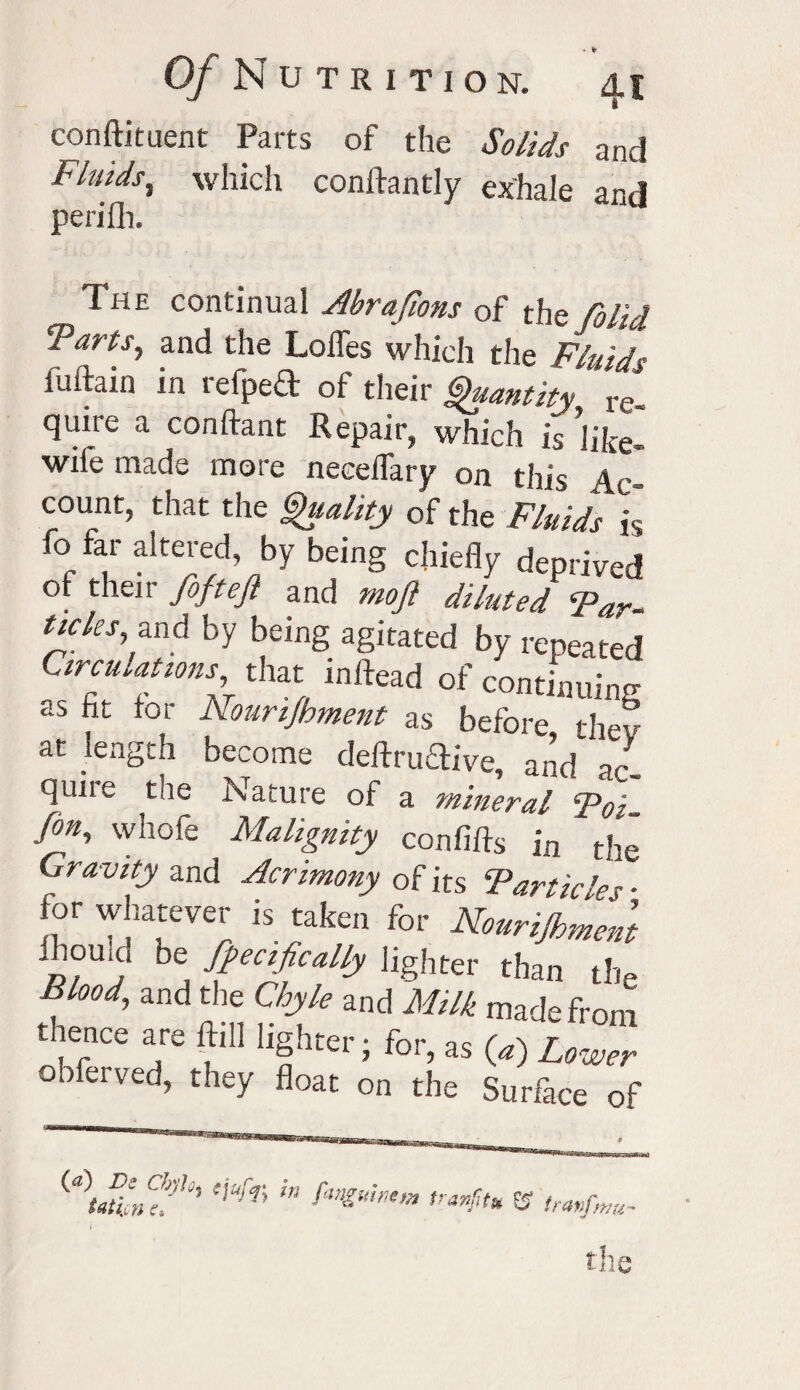 conftitaent Parts of the Solids and Fluids^ which conftantly exhale and perifh. The continual Abrafions of the folid Tarts, and the Loffes which the Fluids fuftain in refpeft of their Quantity re¬ quire a conftant Repair, which is fike- wife made more neceflary on this Ac¬ count, that the Quality of the Fluids h fo far altered, by being chiefly deprived ot their foftejl and moft diluted Far- ticks and by being agitated by repeated Circulations that in (lead of continuing as fit for Nourijhment as before thev at length become deftruftive, and ac¬ quire the Nature of a mineral Foi- frn, whofe Malignity confifts in the Gravity and Acrimony of its Farticle r • for whatever is taken for Nourijhment •homo be Specifically lighter than the Blood, and the Chyle and Milk made from thence are ftill lighter • for, as («) Lower obferved, they float on the Surface of »«G5S*SrSS4S5j!H>«3Si®,»rt (a) Dz cbylG) zjufa in fan„ Utipn f. 6 ulmm tranfit* ® tran/mu-