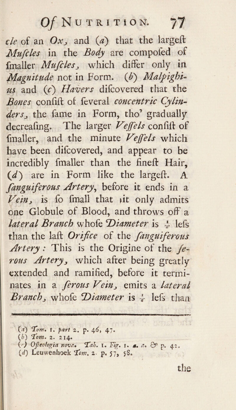 tie of an Ox3 and (a) that the largeft Mufcles in the Body are compofed of fmaller Mufcles3 which differ only in Magnitude not in Form, (fi) Malpighi- us and (f) Havers difcovered that the Bones confift of feveral concentric Cylin¬ dersthe fame in Form, tho’ gradually decreafing. The larger Vejfels confift of fmaller, and the minute Vejfels which have been diicovered, and appear to be incredibly fmaller than the fineft Hair, {d') are in Form like the largeft. A fanguiferous Artery, before it ends in a Vein, is fb fmall that tit only admits one Globule of Blood, and throws off a lateral Branch whofe Diameter is 4- lefs than the lafl Orifice of the fanguiferous Artery: This is the Origine of the je- rous Artery3 which after being greatly extended and ramified, before it termi¬ nates in a ferous Vein3 emits a lateral Branch3 whofe Diameter is f lefs than flMniBa—aa——■a—a—■—————1————«——ffmrliiiii7flFT»'n (a) ‘Tom* r. part 2. p. 46, 47. (b) Tom, 2. 214® (r) Ojleologia nova. Tab, 1. Tig, 1. a, a* Qp p. 42. {d) Leuwenhoek Tom. 2. p, 57, 58®