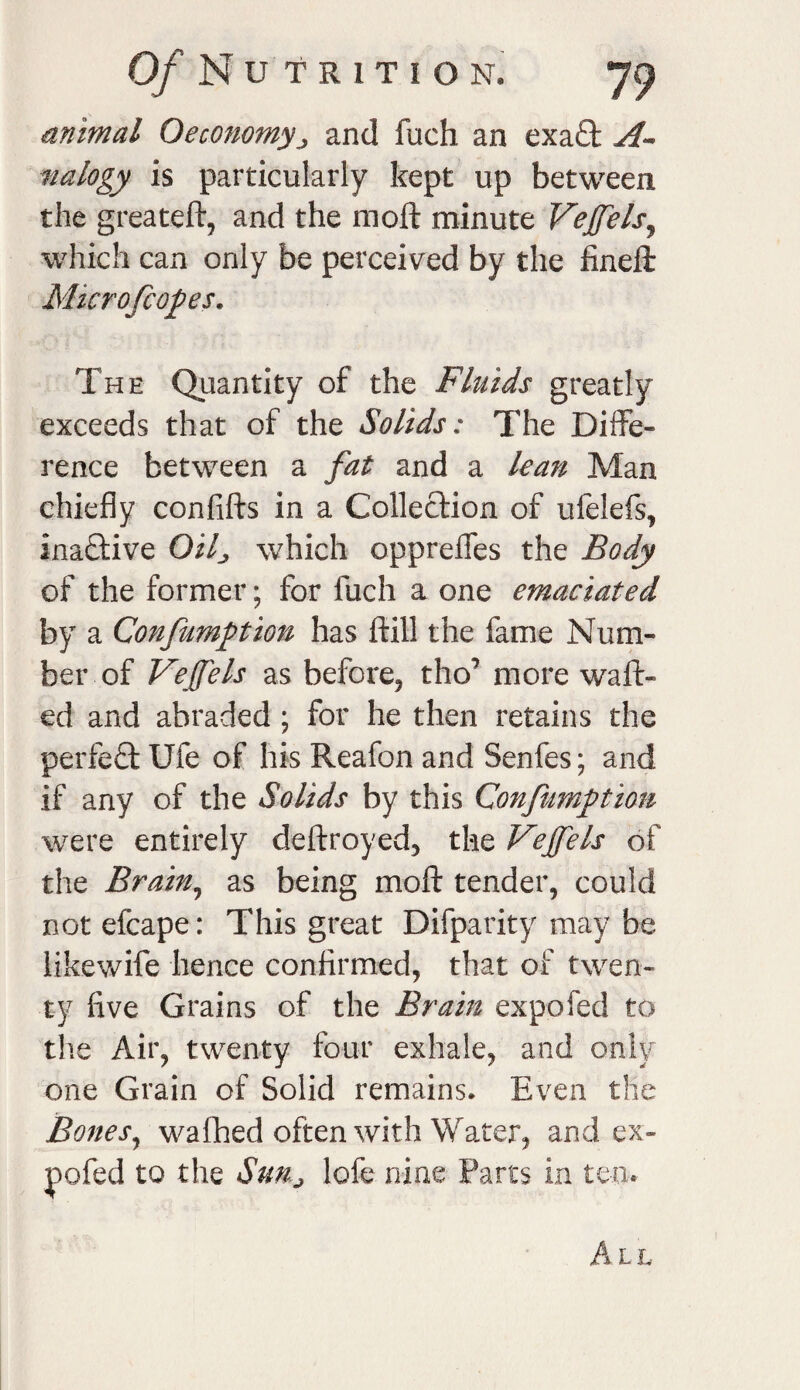 Of N u T R1TION. animal Oeconomyj and fuch an exa£t A- nalogy is particularly kept up between the greateft, and the moft minute Veffels, which can only be perceived by the finefi Microfeopes. The Quantity of the Fluids greatly exceeds that of the Solids: The Diffe¬ rence between a fat and a lean Man chiefly confifts in a Collection of ufelefs, inactive Qilj which oppreflfes the Body of the former; for fuch a one emaciated by a Confumption has ftill the fame Num¬ ber of Veffels as before, tho* more waft¬ ed and abraded ; for he then retains the perfect Ufe of his Reafon and Senfes; and if any of the Solids by this Confumption were entirely deftroyed, the Veffels of the Brain, as being moft tender, could not efcape: This great Difparity may be likewife hence confirmed, that of twen¬ ty five Grains of the Brain expofed to the Air, twenty four exhale, and only one Grain of Solid remains. Even the Bones, walked often with Water, and ex¬ pofed to the SuHj lofe nine Parts in ten.