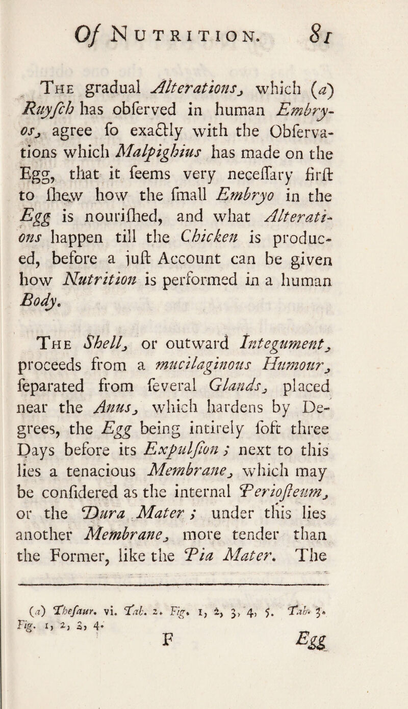 The gradual Alterationsj which (a) Ruyfch has obferved in human Embry¬ os j agree fo exactly with the Obferva- tions which Malpighius has made on the Egg, that it Teems very neceffary firft to lhew how the fmall Embryo in the Egg is nourifhed, and what Alterati¬ ons happen till the Chicken is produc¬ ed, before a juft Account can be given how Nutrition is performed in a human Body. The Shell, or outward Integument, proceeds from a mucilaginous Humour feparated from feveral Glands^ placed near the Anus., which hardens by De¬ grees, the Egg being intirely loft three Days before its Expuljion ; next to this lies a tenacious Membranej which may be confidered as the internal Teriofleum^ or the *Dura .Mater ; under this lies another Membranej more tender than the Former, like the Tia Mater. The (a) ‘Thefaur. vi. Tfah. z Ij 2) Zy 4* * Fig* iy 5> 4> 5. fT.zh Ea F