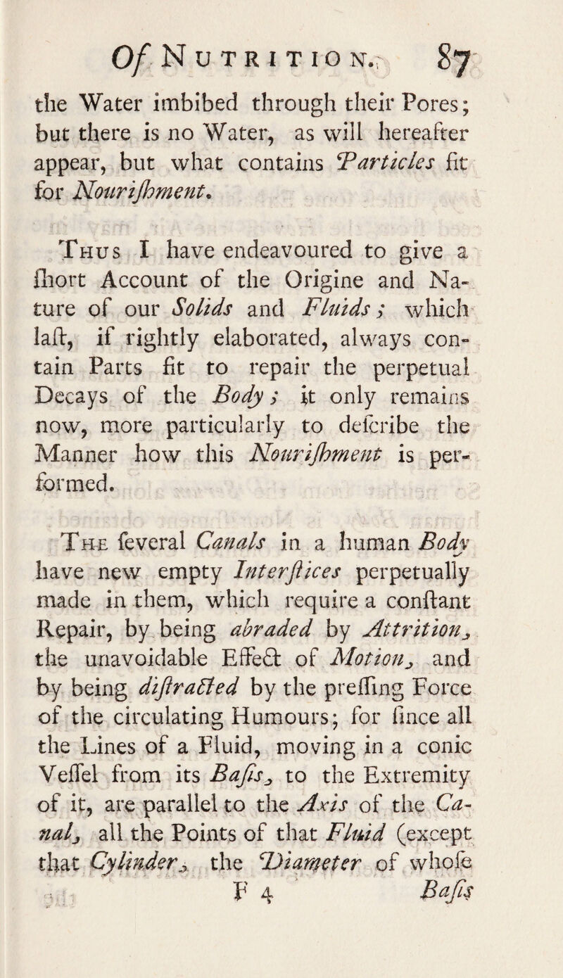 0/NuTRITION.r the Water imbibed through their Pores; but there is no Water, as will hereafter appear, but what contains ‘Particles fit for Nourijhment. Thus I have endeavoured to give a fiiort Account of the Origine and Na¬ ture of our Solids and Fluids; which laft, if rightly elaborated, always con¬ tain Parts fit to repair the perpetual Decays of the Body; it only remains now, more particularly to defcribe the Manner how this Nourijhment is per¬ formed. The feveral Canals in a human Bodv have new empty Interjiices perpetually made in them, which require a conftant Repair, by being abraded by Attrition ^ the unavoidable Effect of Motion> and by being dijtraffied by the prefling Force of the circulating Humours; for fince all the Lines of a Fluid, moving in a conic Veifel from its Bajls„ to the Extremity of it, are parallel to the Axis of the Ca¬ nal j all the Points of that Fluid (except that Cylinder,r the ‘Diameter of whole