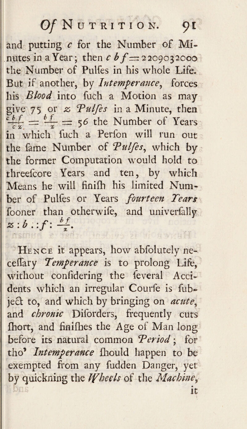 and putting c for the Number of Mi¬ nutes in a Year; then c b f=r 2 209032000 the Number of Pulfes in his whole Life. But if another, by Intemperance, forces his Blood into fuch a Motion as may give 75 or Bulfes in a Minute, then cbf-~ LL — 5,5 the Number of Years c % in which fuch a Perfon will run out the fame Number of Bulfes, which by the former Computation would hold to threefcore Years and ten, by which Means he will finiflh his limited Num¬ ber of Pulfes or Years fourteen Tears fooner than otherwife, and univerfally z :b ,:f: bf Hence it appears, how abfolutely ne- ceffary Temperance is to prolong Life, without confidering the feveral Acci¬ dents which an irregular Courfe is fub» ject to, and which by bringing on acute, and chronic Diforders, frequently cuts fhort, and finifhes the Age of Man long before its natural common Beriod; for til o’ Intemperance fhould happen to be exempted from any fudden Danger, yet by quickning the Wheels of the Machine, it