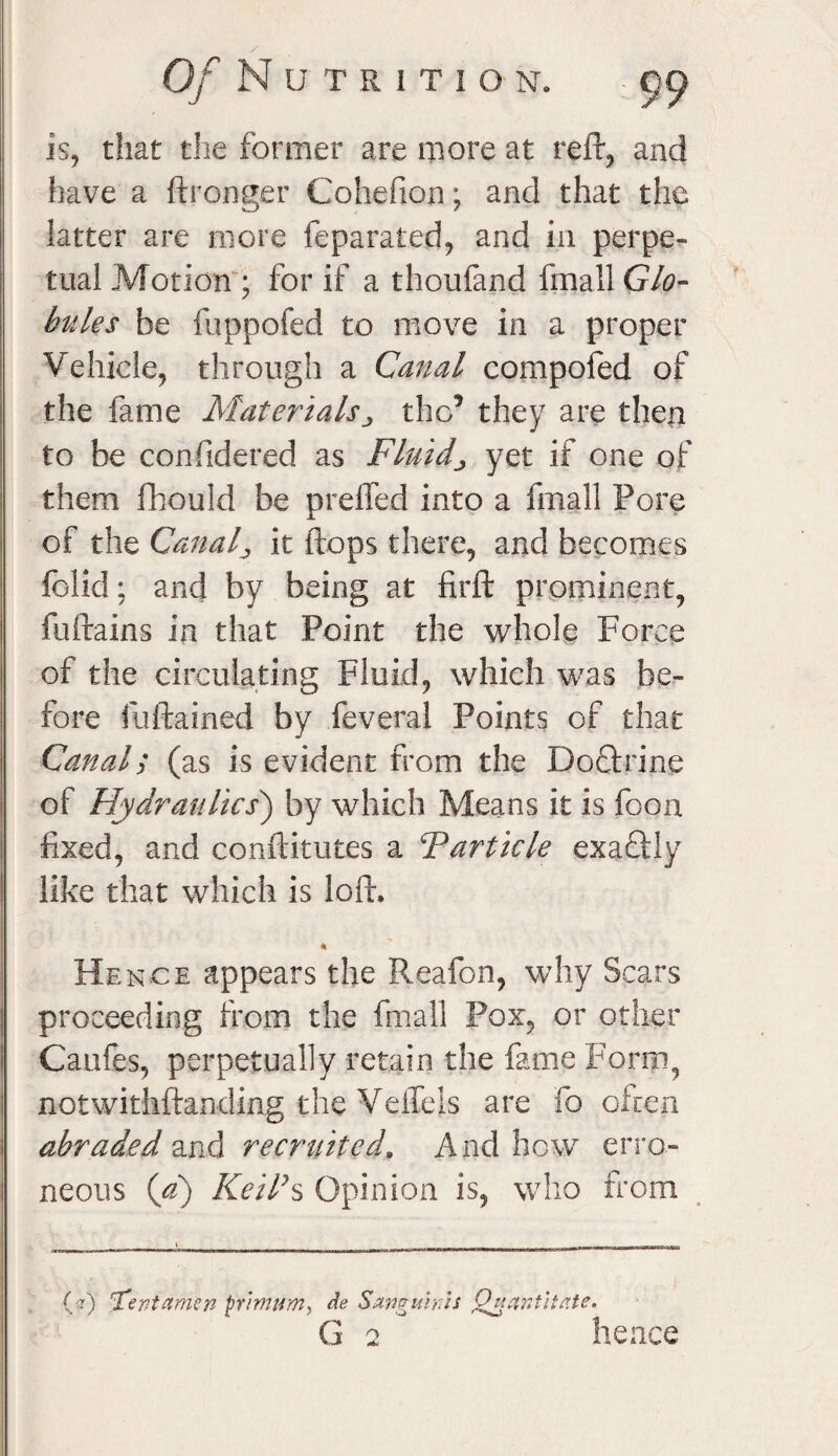 is, that the former are more at reft, and have a ftronger Cohefion; and that the latter are more feparated, and in perpe¬ tual Motion ; for if a thoufand fmall Glo¬ bules be fuppofed to move in a proper Vehicle, through a Canal compofed of the fame Materialsthe’ they are then to be considered as Fluids yet if one of them Should be prefled into a fmall Pore of the Canal., it flops there, and becomes folid; and by being at firft prominent, fuftains in that Point the whole Force of the circulating Fluid, which was be¬ fore fuftained by Several Points of that Canal; (as is evident from the Doflrine of Hydraulics) by which Means it is Soon fixed, and conftitutes a Tarticle exactly like that which is loft. * Hence appears the Reafon, why Scars proceeding from the fmall Pox, or other Caufes, perpetually retain the fame Form, notwithstanding the VeiTels are fo often abraded and recruited. And hew erro¬ neous (a) Keil’s Opinion is, who from (:?) Tfentamen prim urn, de Sanguinis Quantitate.
