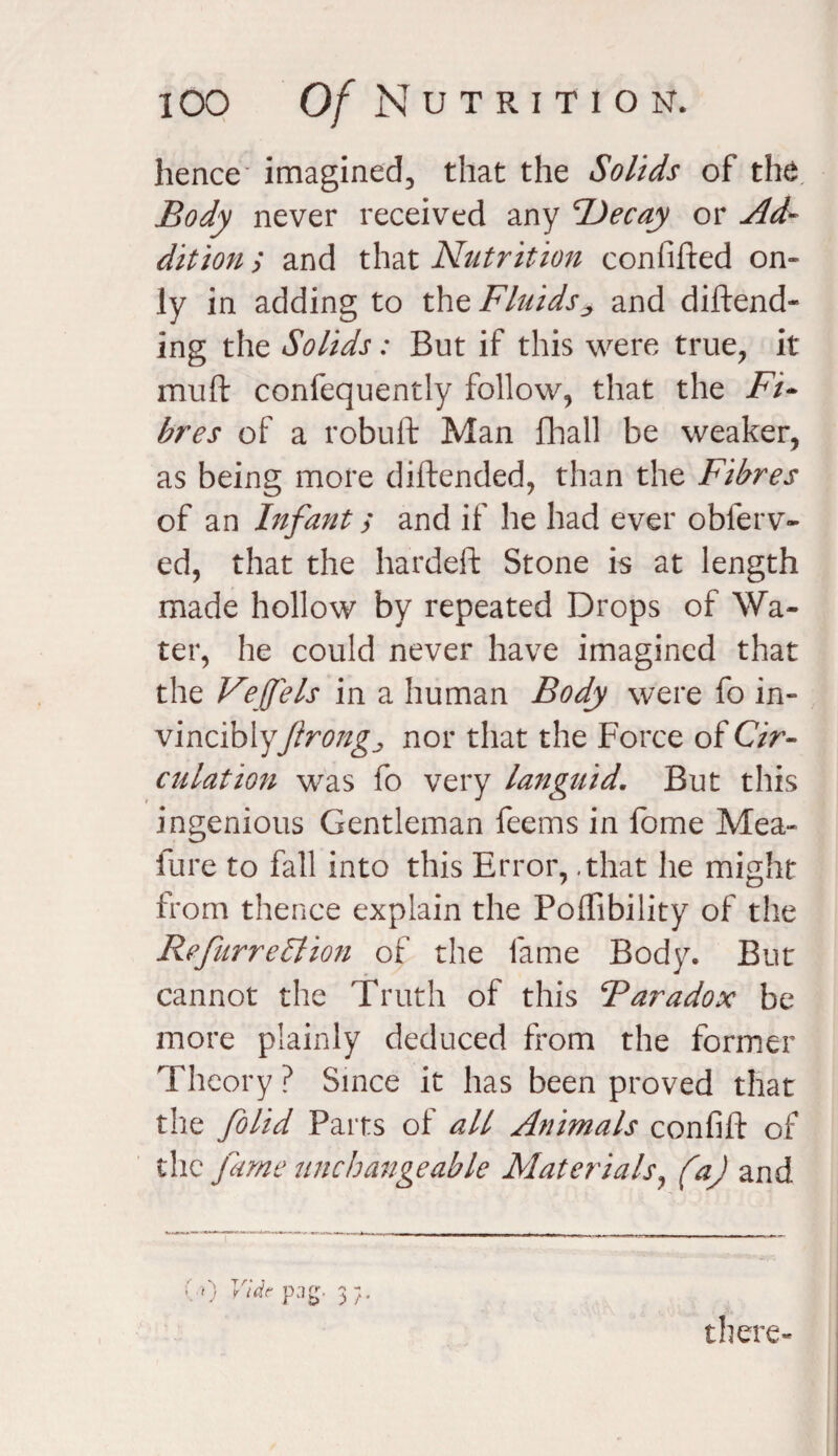 hence imagined, that the Solids of the Body never received any Decay or Ad¬ dition ; and that Nutrition confuted on¬ ly in adding to the Fluids^ and defend¬ ing the Solids: But if this were true, it muft confequently follow, that the Fi¬ bres of a robuft Man fhall be weaker, as being more diftended, than the Fibres of an Infant; and if he had ever oblerv- ed, that the hardeft Stone is at length made hollow by repeated Drops of Wa¬ ter, he could never have imagined that the Vejfels in a human Body were fo in- vinciblyJlrongj nor that the Force of Cir¬ culation was fo very languid. But this ingenious Gentleman feems in fome Mea- lure to fall into this Error, .that he might from thence explain the Poffibility of the RefurreStion of the fame Body. Bur cannot the Truth of this Bar ado x be more plainly deduced from the former Theory ? Since it has been proved that the folid Parts of all Animals confift of the fume unchangeable Materials, (a) and vO Vide p:ig. > r there-