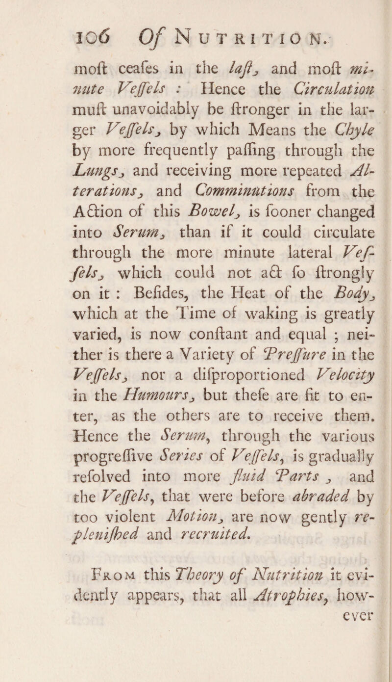 moil ceafes in the lajtj and moft mi¬ nute Vejfels : Hence the Circulation mull unavoidably be ftronger in the lar¬ ger Vejfels j by which Means the Chyle by more frequently palling through the Lungsj and receiving more repeated Al¬ terations ^ and Comminutions from the Aftion of this Bowel j is fooner changed into Serum ^ than if it could circulate through the more minute lateral Vefl- felsj which could not aft fo ftrongly on it : Befides, the Heat of the Body which at the l ime of waking is greatly varied, is now conftant and equal ; nei¬ ther is there a Variety of Trejfure in the Vejfels <, nor a difproportioned Velocity in the Humoursbut thefe are lit to en¬ ter, as the others are to receive them. Hence the Seram, through the various progreflive Series of Vejfels, is gradually refolved into more fluid Tarts „ and the Vejfels, that were before abraded by too violent Motion, are now gently re- fleuijhed and recruited. From this Theory of Nutrition it evi¬ dently appears, that all Atrophies y how¬ ever