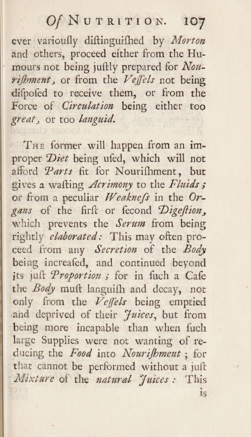 ever varioufly diftinguxfhed by Morton and others, proceed either from the Hu¬ mours not being juftly prepared for Non- rijhmcntj or from the Vejjels not being difpofed to receive them, or from the Force of Circulation being either too great^ or too languid.\ The former will happen from an im¬ proper F>iet being ufed, which will not afford Tarts fit for Nourifhment, but gives a wafting Acrimony to the Fluids ; or from a peculiar Weaknefs in the Or- gans of the firfc or fecond Digeftion which prevents the Serum from being rightly elaborated: This may often pro¬ ceed from any Secretion of the Body being increafed, and continued beyond its juft Proportion y for in fuch a Cafe the Body rniift languifh and decay, not only from the Veffels being emptied and deprived of their Juices, but from being more incapable than when fuch large Supplies were not wanting of re¬ ducing the Food into Nourifhment ; for that cannot be performed without a juft Mixture of the natural Juices : This is