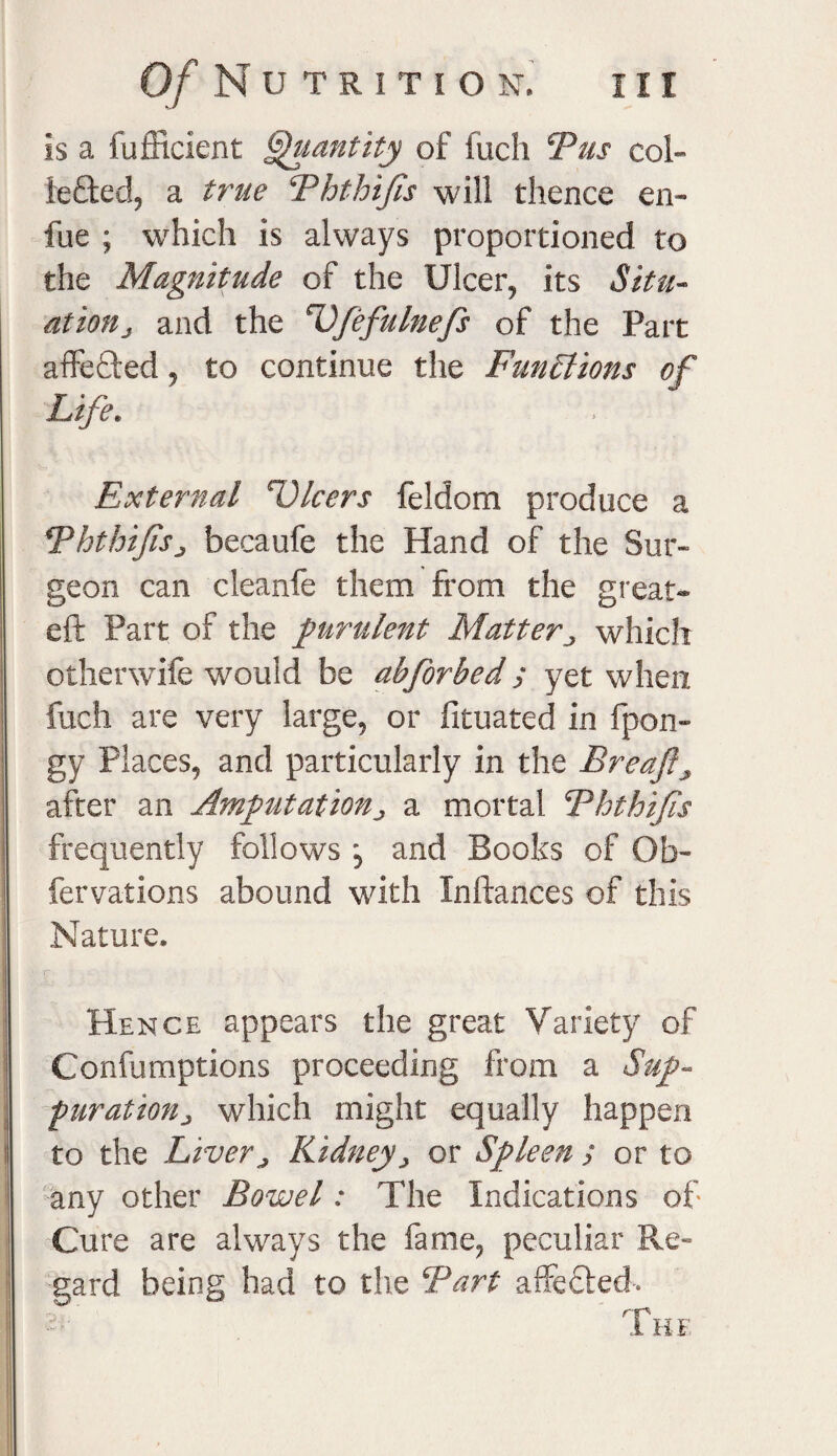 is a fufficient Quantify of fuch Bus col- iefted, a true Ehthifis will thence en- fue ; which is always proportioned to the Magnitude of the Ulcer, its Situ- at ion j and the cVfefulnefs of the Part affected, to continue the Functions of Life. External Dicers feldom produce a Ththifisj becaufe the Hand of the Sur¬ geon can cleanfe them from the great- eft Part of the purulent Matterwhich ofherwife would be abforbed; yet when fuch are very large, or fituated in fpon- gy Places, and particularly in the Ereaft> after an Amputation j a mortal. Ehthijis frequently follows , and Books of Ob- fervations abound with Inftances of this Nature. Hence appears the great Variety of Confumptions proceeding from a Sup- furatiouj which might equally happen to the Liver j Kidney > or Spleen ; or to any other Bowel: The Indications of Cure are always the fame, peculiar Re¬ gard being had to the Bart affected.