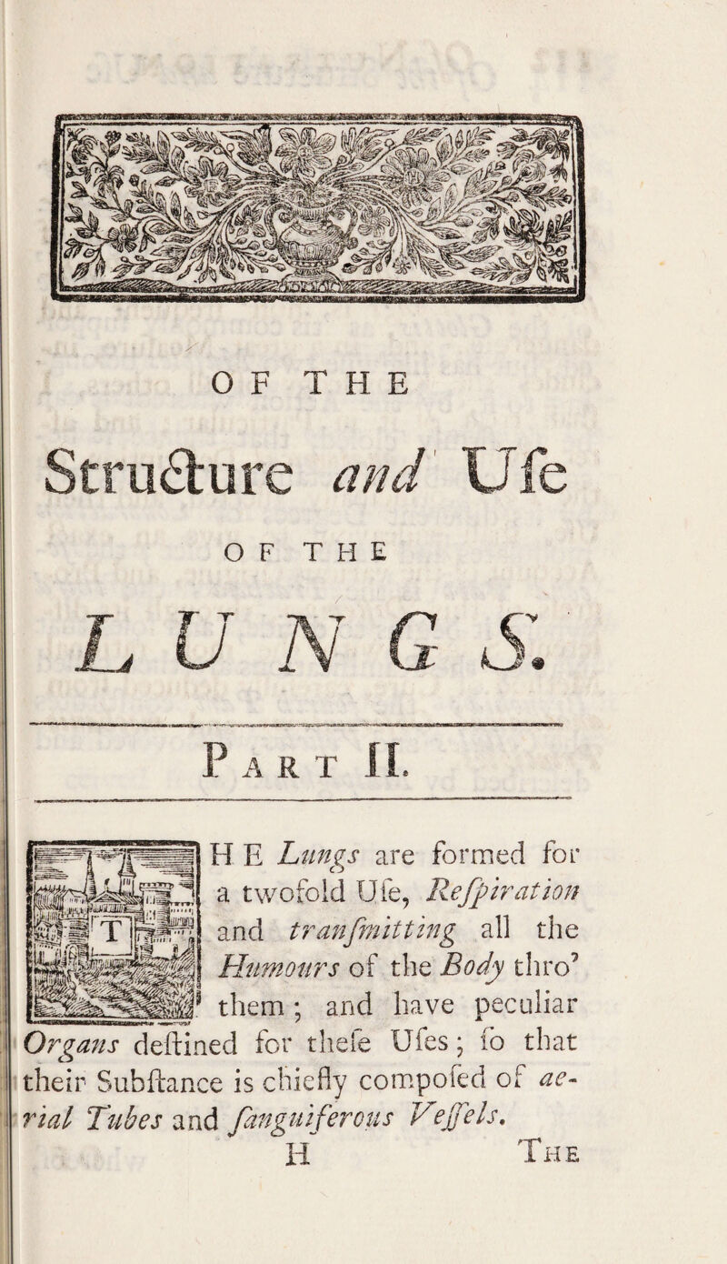 OF THE Structure and Ufe OF THE LUNG S. Part If, H E Lungs are formed for a twofold Ufe, Reffiration and tranfmitting all the Humours of the Body thro7 * them ; and have peculiar Organs deftined for theie Ufes; io that their Subftance is chiefly compoied of ae¬ rial Tubes and fanguiferous Vejfels. H The ■■ —«gfcf