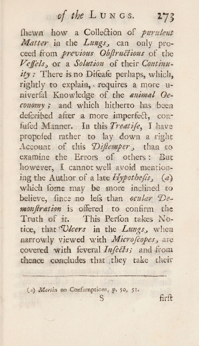 ftiewn how a Collection of purulent Matter in the Lungscan only pro¬ ceed from previous ObjiruStions of the VeJJelsj or a Solution of their Continu¬ ity : There is no Dileafe perhaps, which, rightly to explain,» requires a more u- niverfal Knowledge of the animal Qe- conomy ; and which hitherto has been described after a more imperfeCt, con¬ futed Manner. In this Treatife, I have propofed rather to lay down a right Account of this Difiemper ^ than to examine the Errors of others : But however, I cannot well avoid mention¬ ing the Author of a late Hypothecsj (a) which fome may be more inclined to believe, fince no lefs than ocular De- monfiration is offered to confirm the Truth of it. This Perfon takes No¬ tice, that -Dicers in the Lungs^ when narrowly viewed with Microfcopes^ are covered with feveral InfeSls; and from thence concludes that they take their (a) Martin on Confnmptions, p, 50, p. s fir ft
