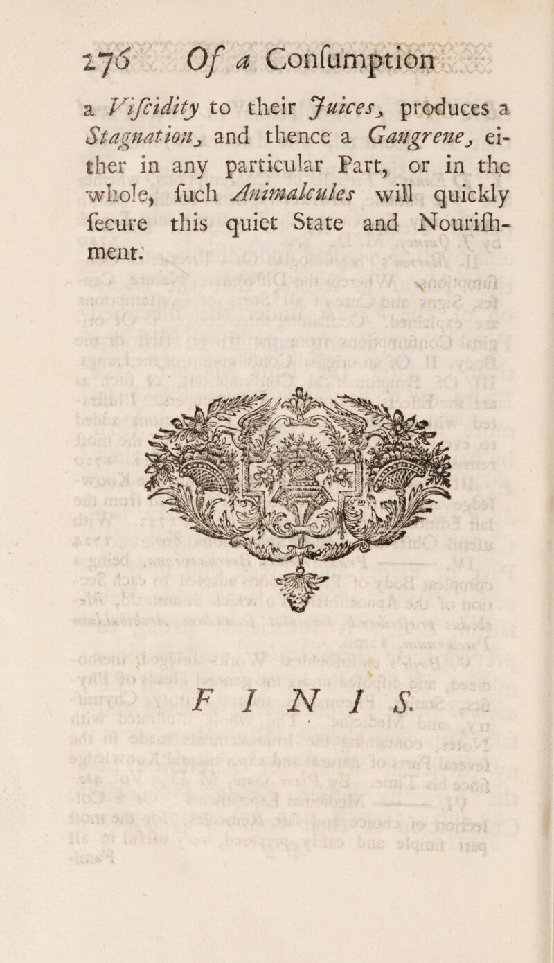 a Vifcidity to their Juicesy produces a Stagnationj and thence a Gangrene ^ ei¬ ther in any particular Part, or in the whole, fuch Animalcules will quickly fecure this quiet State and Nourish¬ ment: V;'- ’ rowi F I N 1 S.