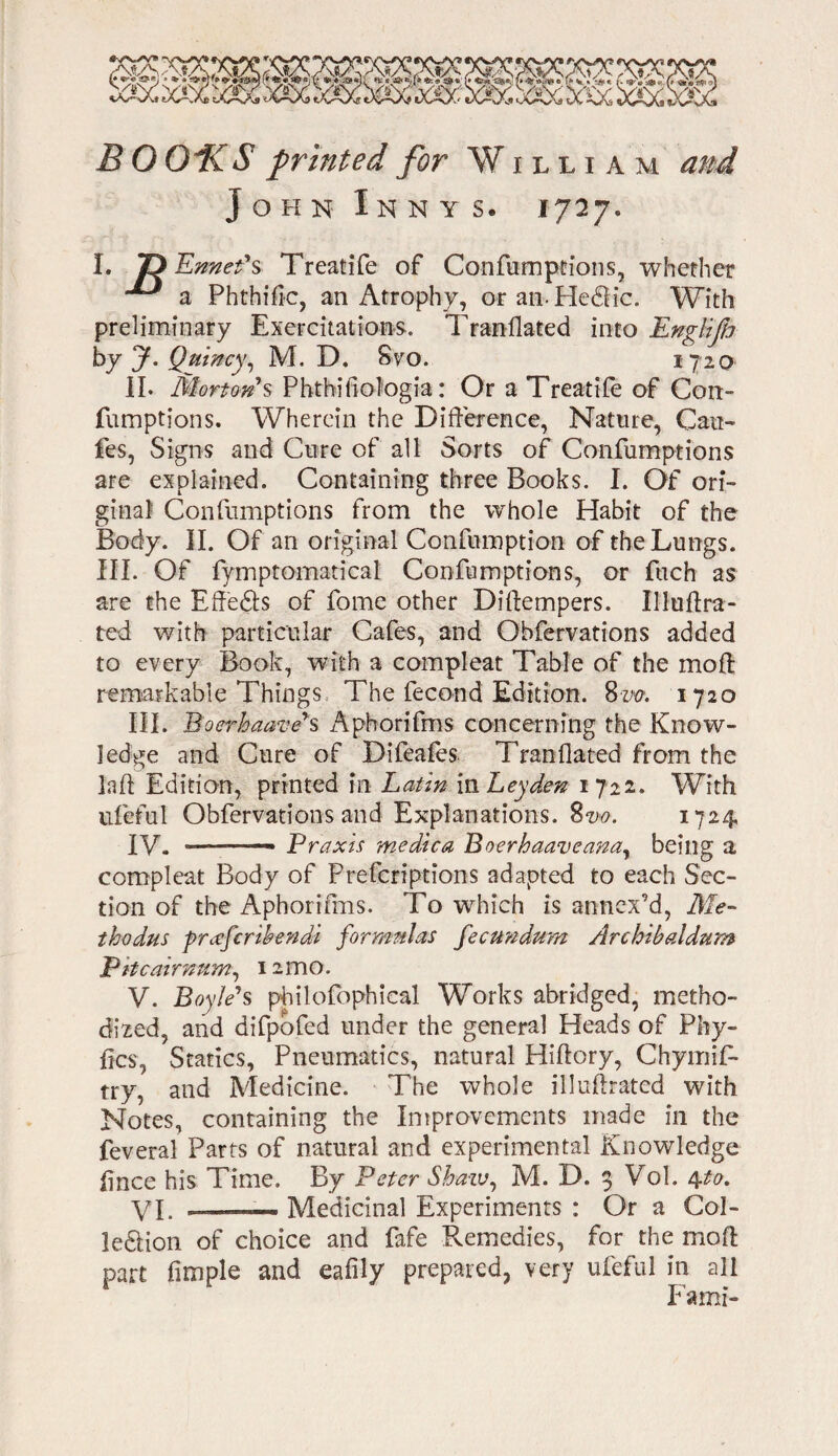 John Innys. 1727. I. T> Ennefs Treatife of Confumptions, whether ^ a Phthiflc, an Atrophy, oranHedlic. With preliminary Exercitations. Tranflated into Englifo by y. Quincy, M. D. 8vo. 1720 II. Morton*s Phthifiologia: Or a Treatife of Con- fumptions. Wherein the Difference, Nature, Can- fes, Signs and Cure of all Sorts of Confumptions are explained. Containing three Books. I. Of ori¬ ginal Confumptions from the whole Habit of the Body. II. Of an original Confumption of the Lungs. III. Of fymptomatical Confumptions, or fuch as are the Effedls of fome other Diflempers. Uluftra- ted with particular Cafes, and Obfervations added to every Book, with a compleat Table of the moft remarkable Things The fecond Edition. 8m 1720 III. Boerbaave's Aphorifms concerning the Know¬ ledge and Cure of Difeafes Tranflated from the lad Edition, printed in Latin in Leyden 1722. With ufeful Obfervations and Explanations. 8m. 1724 IV. —- —» Praxis medica Boerhaaveana, being a compleat Body of Prefcriptions adapted to each Sec¬ tion of the Aphorifms. To which is annex’d, Me- thodus prccfcribendi formulas fecundum Archibaldum P it c air num, 12 mo. V. Boyle's philofophical Works abridged, metho¬ dized, and difpofed under the general Heads of Phy- fics, Statics, Pneumatics, natural Hiflory, Chymif- try, and Medicine. The whole illuflrated with Notes, containing the Improvements made in the feveral Parts of natural and experimental Knowledge flnee his Time. By Peter Shaw, M. D. 3 Vol. 4.to. VI. -- Medicinal Experiments : Or a Col- !e<5Hon of choice and fafe Remedies, for the mod part Ample and eafily prepared, very ufeful in all Fami-