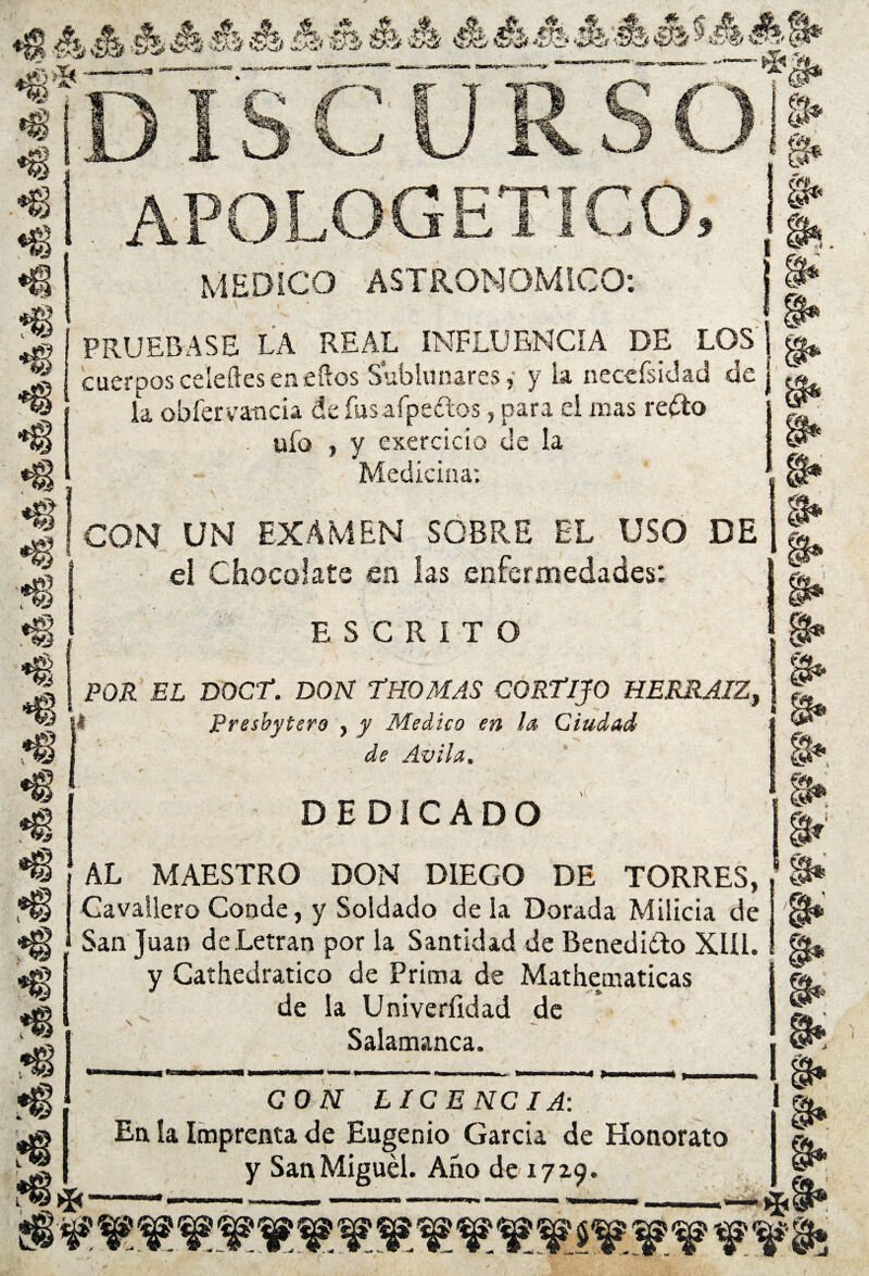 «8 _----“.-'-- “-— . '' T   Till* •8 N k. f* —~ * §• APOLOGETICO MEDICO ASTRONOMICO: a* i m *§ *§ *g s* •8 *8 PRUEBASE LA REAL INFLUENCIA DE LOS j g, cuerpos celeftes en ellos Sublunares, y la necefsidac! de j .« la obfervanda de fusafpedos, para d mas redo i ufo , y exercicio de la Mediana: CON UN EXAMEN SOBRE EL USO DE ei Chocolate en las enfermedades: ESCRITO POR EL DOCT. DON TBOMAS CORTIJO HERRAIZy ¡I Presbytero , y Medico en la Ciudad de Avila. DEDICADO AL MAESTRO DON DIEGO DE TORRES, Cavatlero Conde, y Soldado déla Dorada Milicia de San Juan deLetran por la Santidad de Benedido XIII. y Cathedratico de Prima de Mathematicas de la Univerfidad de \ Salamanca. e r w a» «4 X * X •8 i®* CON LICENCIA-. 1 En la Imprenta de Eugenio García de Honorato y San Miguel. Ano de 1719. I, g* ’m *8*