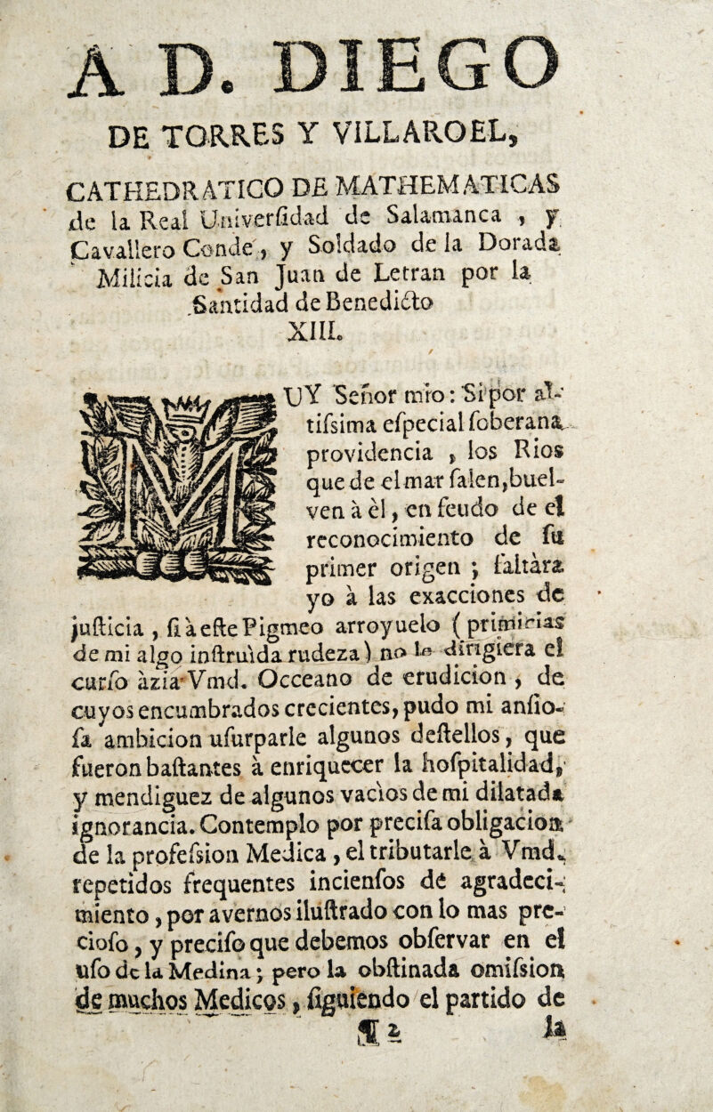 A D. DIEGO DE TORRES Y VILLAROEL, CATHEDR ATICO DE MATHEM ATICAS de la Real ümverfidad de Salamanca , y Cav.alle.ro Conde, y Soldado déla Dotada Milicia de San Juan de Letran por la Santidad de Benedicto XIIL ■\jY Señor trio: Si por al- tifsima efpecial foberana.,. providencia ( los Ríos quede el mar Talen,buei- ven a él, en feudo de el reconocimiento de fu primer origen ; faltara yo a las exacciones de juíllcia , íi aefte Pigmeo arroyueio (primicias de mi algo inílruida rudeza) no I®- dirigiera e! curio ázia Vmd. Occeano de erudición , de cuyos encumbrados crecientes, pudo mi aníio-: fa ambición ufurparle algunos delidios, que fueron bailantes a enriquecer la hofpitalidad, y mendiguez de algunos vacíos de mi dilatad* ignorancia. Contemplo por precifa obligado» de la profefsion Medica, el tributarle a VradL repetidos frequentes incienfos d¿ agradecí-; miento, por avernos iluftrado con lo mas prc- ciofo, y precifo que debemos obfervar en el ufo de la Medina; pero la obílinada omifsion de muchos Médicos, figuiendoel partido de ss • fe