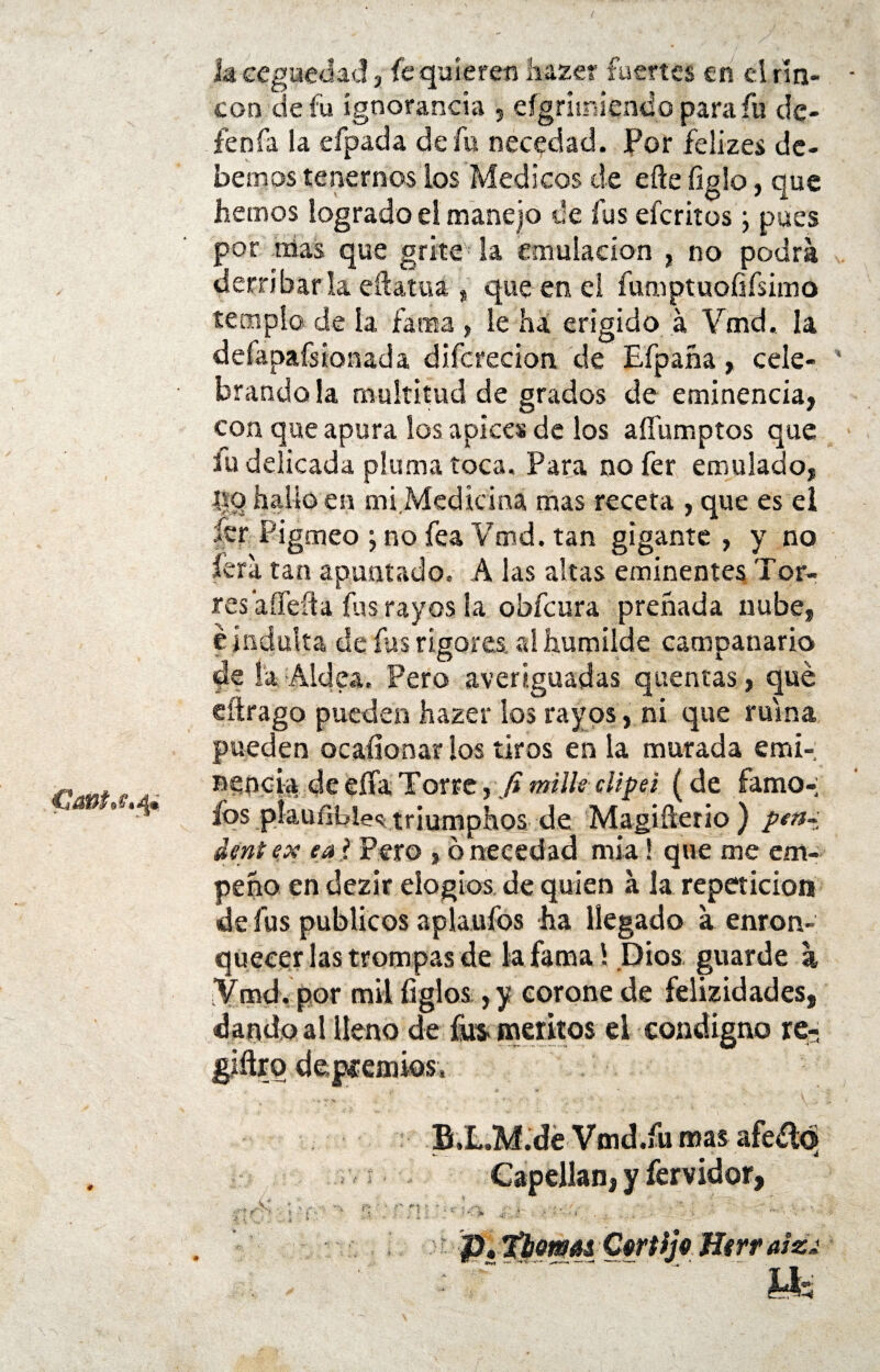 Catttrf.q* * k ceguedad, fe quieren haze? fuertes en d rin¬ cón de fu ígnoranda , eígrúmendo para fu dc- fenfa la efpada de fu necedad. Por felizes de¬ bemos tenernos los Médicos de eñe ligio, que hemos logrado el manejo de fus eícritos j pues por mas que grite la emulación , no podra derribar la eñatua , que en el fumptuofifsimo templo de la fama , le ha erigido á Vmd. la defapafsionada dífcredon de Efpaña, cele¬ brando la multitud de grados de eminencia, con que apura los ápices de los afíumptos que fu delicada pluma toca. Para nofer emulado, i|o hallo en mi Medicina mas receta , que es el íer Pigmeo \ no fea Vmd. tan gigante , y no fera tan apuntado, A las altas eminentes Tor¬ res afleíia fus rayos la obfcura preñada nube, é indulta de fus rigores, al humilde campanario de la Aldea, Pero averiguadas quentas, qué eítrago pueden hazer los rayos, ni que ruina pueden ocaílonar ios tiros en la murada emi¬ nencia de eífaTorre,,/?miliscltpei (de famo-; fos píauíible^ triumphos de Magiñerio ) pen~ dent ex ea > Pero , q necedad mía! que me em¬ peño en dezir elogios de quien a la repetición de fus públicos aplaufos ha llegado a enron¬ quecerías trompas de la fama! Dios guarde a 'Vmd. por mil ligios,y corone de felizidades, «dando al lleno de fus- méritos el condigno re- giñrq deprendes, B.L.M.de Vmd.fu mas afeélq Capellán, y íérvidor, ff  5  f'' ' f$ » i . ‘ *•’ ! i ,¿ í i .. - Á , * o timas Certljo Herr aizj