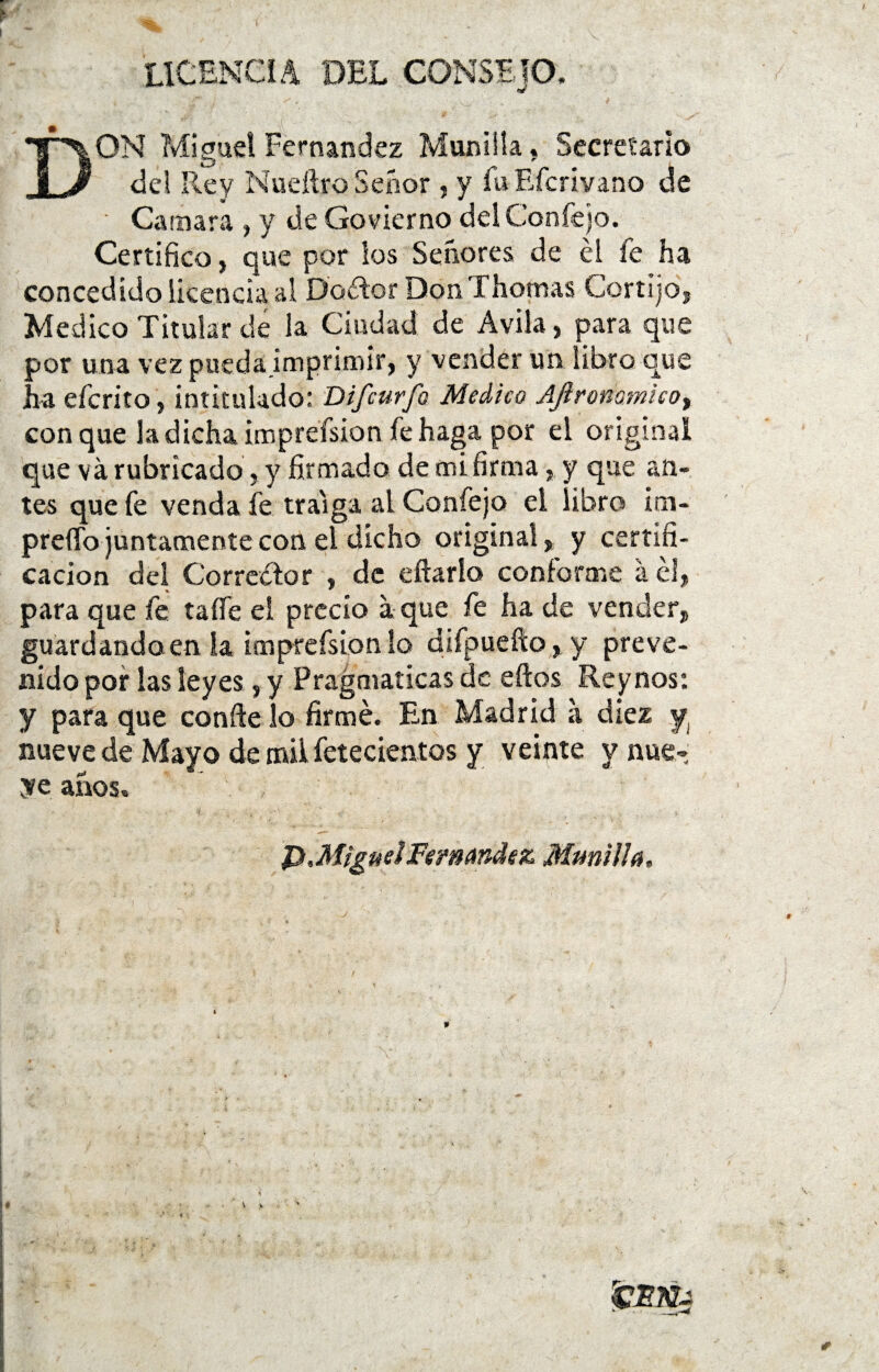 LICENCIA DEL CONSEJO, DON Miguel Fernandez Munilla. Secretario dd Rey Nueílro Señor , y íuEfcrivano de Camara , y de Govierno dd Confejo. Certifico, que por los Señores de él fe ha concedido licencia al Dador Don Thomas Cortijo, Medico Titular de la Ciudad de Avila, para que por una vez pueda imprimir, y vender un libro que ha derito, intitulado: Difcurfo Medico Ajironomicoy conque la dicha imprefsion fe haga por el original que v a rubricado, y firmado de mi firma, y que an¬ tes que fe venda fe traiga ai Confejo el libro im- preífo juntamente con el dicho original, y certifi¬ cación del Corredor , de eftarlo conforme á él, para que fe taííe el precio a que fe ha de vender, guardando en la imprefsion lo difpuefto , y preve¬ nido por las leyes, y Pragmáticas de eftos Re y nos: y para que confie lo firmé. En Madrid a diez y, nueve de Mayo de mil fetecientos y veinte y nue- ye años. P,Miguel Fernandez Munilla.