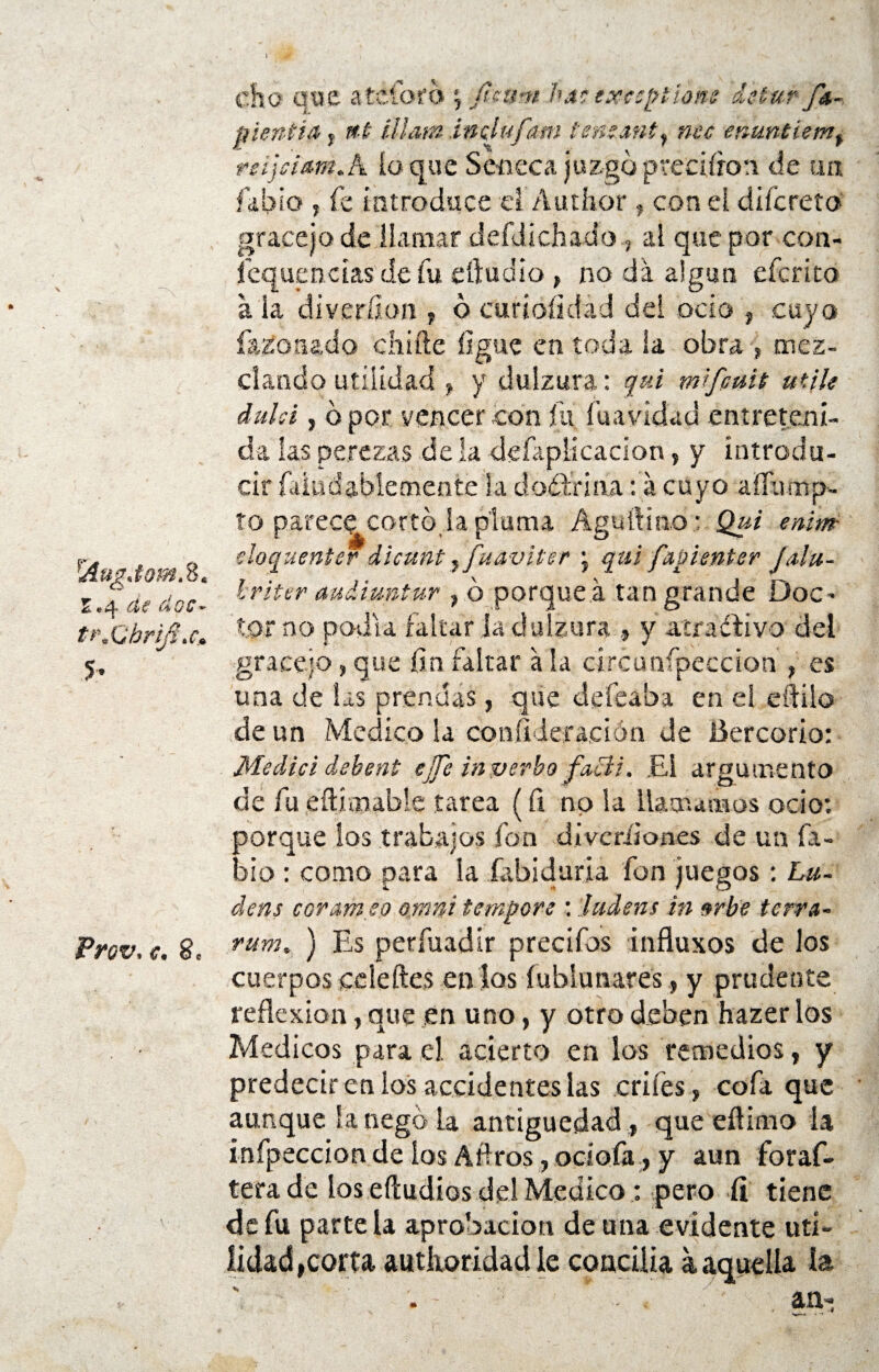 Aug.tom. 8. E.4 de dos- tr.Ghrifí.c» 5» Prov.e. 8, \' '•¿pf ... - * cho que a te toro \ fieum has exeiptíone de tur fa- pientía y, »6 (Mam inclufam tensánty nec enuntiemf rsijciam.A loque Se-neca juzgópveeiíron de un. fkbío , fe Introduce d Autíior , con el ciifcreto gracejo de llamar defdiehado, al que por con- íequencias de fu eftudio , no da algún eferito a ia diver.ííon , 6 curíofidad del ocio , cuyo fazo nado chille ligue en toda ia obra , mes- ciando utilidad y y dulzura: qui mifcuit utile dulsi, bpor vencer con fu fu a vida d entreteni¬ da las perezas de ia defaplicacion, y introdu¬ cir faiudablemente la dodrina: á cuyo affitmp- to parece corto la pluma Aguíüno * Qui enim doquenter dicunt, fuaviter • qui fapisnter Jalu- Iriter audimtur , b porque á tan grande Doc¬ tor no podía faltar la dulzura , y aíraCfivo del gracejo, que fin faltar á la círcunfpeccion , es una de Sas prendas, que de fea ha en el eftilo de un Medico la coníideración de Bercorio: Medid debent ejje in verbo fací?. .El argumento de fu eftimable tarea (íi no la llamamos ocio: porque los trabajos fon diveríiones de un fa- bio : como para ia íabiduria fon juegos : Lu¬ cí ens cor ameo omni tempere : ludens in urbe térra- rum. ) Es perfuadir precifos influxos de los cuerpos ceíeftes etilos íuhiunares, y prudente reflexión, que en uno, y otro deben hazer los Médicos para el acierto en los remedios, y predecir en ios accidentes las criíes, cofa que aunque la negó la antigüedad, que eílimo la infpeccion de ios Aftros, ociofa, y aun foraf- terade los eftudios del Medico : pero íi tiene de fu pártela aprobación de una evidente uti¬ lidad, corta autiioridad le concilla a aquella la