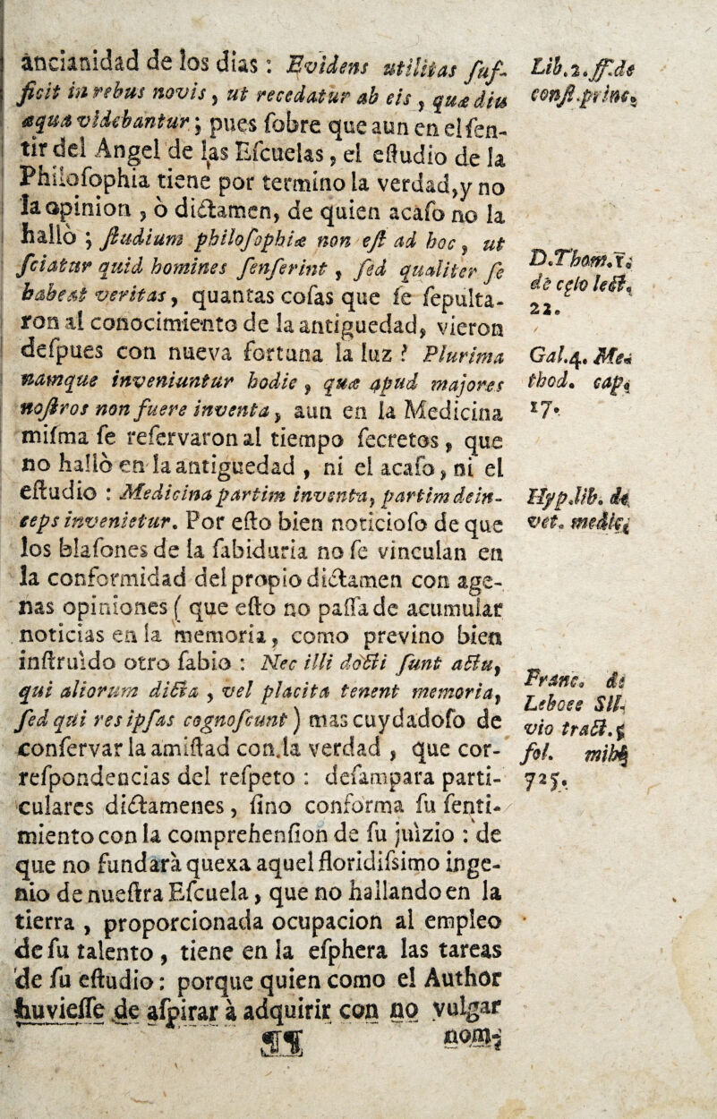 ancianidad de los días: KvUens Militas fuf fisit in rebus novis, ut recedatur ab eis, qu<e diu aqua videhantur; pues fobre que aun en elfen- tir del Angel de las Efcuelas, ei eAudio de la Phsiqfqphia tiene por termino la verdad,y no la opinión , 6 dictamen, de quien acafo no la halló ; fiudium philofophite non efi ad boc, ut /datar quid homines fenferint, fed qaaliter fe habed veritas, quantas cofas que fe repulía¬ lo» al conocimiento de la antigüedad, vieron defpues con nueva fortuna la luz i Plurima vtamque inveniuntur hodie, quce apud majares no/ros non fuere inventa y aun en la Medicina miíma fe refervaron al tiempo fecretos, que no halló en íaantigüedad , ni el acafo, ni el eftudio : Medicinapartim inventa, partimdem- eepsinvenietur. Por efto bien noticiofo de que los blafones de la fabiduría no fe vinculan en la conformidad del propio dictamen con age- nas opiniones ( que efto no paífade acumular noticias en ia memoria, como previno bien inftruldo otro fabio : Nec illi dóSii funt aña, qui aliorum diSia , vel placita tenent memoria, fedqui resipfas cognofcunt) mascuydadofo de confervar la amíftad con.la verdad , que cor- refpondencias del refpeto : defampara parti¬ culares dictámenes, lino conforma fu fenti- mientoconla compreheníion de fu juizio : de que no fundara quexa aquel floridísimo inge¬ nio de nueftra Efcueía, que no hallando en la tierra , proporcionada ocupación ai empleo de fu talento, tiene en la efphera las tareas de fu eftudio: porque quien como el Author twyiefle de afpirar á adquirir con no vulgar ' . is Ltb. %.ff.de eon/.prinet D.Tham, r¿ dé cglo leéi% 22. / Gal.Q, Me« thod. capí 17, HypJib. de, vet. Franc. di Leboee SIL vio tra£l.$ fot. mity 72 b