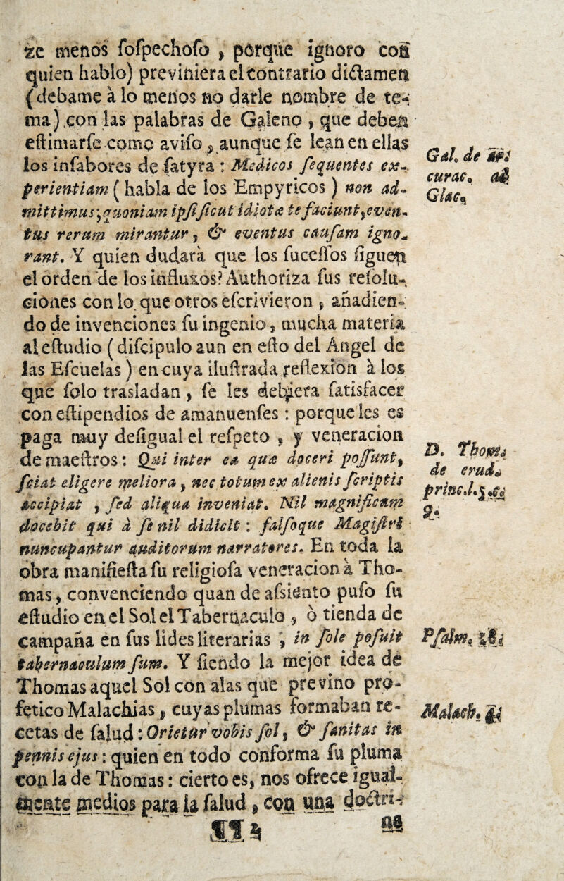 ge menos fofpechofo , porque ignoro coa quien hablo) previniera el Contrario difamen ( debame a lo menos no darle nombre de te¬ ma).con las palabras de Galeno , que deben eftimarfe corno avifo , aunque fe lean en ellas ios infabores de fatyra : Médicos fequentcs ex- perientiam (había de ios Empy ricos) non ad~ mittmus\awnism ipjijicut idiota tefaciunt yeven- tus rerttm mirani.ur , Ó* eventus caufam ignoM rant. Y quien dudara que los íuceífos íiguett el orden de ios inñuxos? Authoriza fus refoíu- ciones con lo que otros efcrivieron t añadien¬ do de invenciones fu ingenio * mucha materia al eíludio (difcipuio aun en efto del Ángel de las Efcuelas) encuya iluftrada reflexfon a ios que folo trasladan, fe les deberá fatisfacer con eftipendios de amanuenfes: porque les es paga muy deíigual el refpeto , j veneración de maeftros: Q¿¡i ínter es qu¡e doceri pojJunt% fíat eligere tpeliora, nee toiumex alienis fcriptis Ascipiat , fed aliqus invenist. Nil magnificñm docehit qui d fe nil didklt: falfoque Magifirl ntmcupantur mditorum narrateres. En toda ía obra manifiefta fu religtofa veneración a Tho- mas, convenciendo quan de afsiento pufo fu eftudio en el Sol el Tabernáculo , o tienda de campaña en fus lides literarias in /ole pofuit tafysrmeulum fum. Y íiendo la mejor idea de Thomas aquel Sol con alas que pre vino pro- fetico Malachias, cuyas plumas formaban re¬ cetas de falud: Orietur vobis fol , & finitas m pennis ejus: quien en todo conforma fu pluma, cop la de Thomas: cierto es, nos ofrece igual- mente pedios para ía falud 9 coa una doítnv ~  ~~  Sis M Gah de ifi curas, aS, Glace. D. Thoffis de eruié priste 9* P/afm, ||¿ Moldé. f