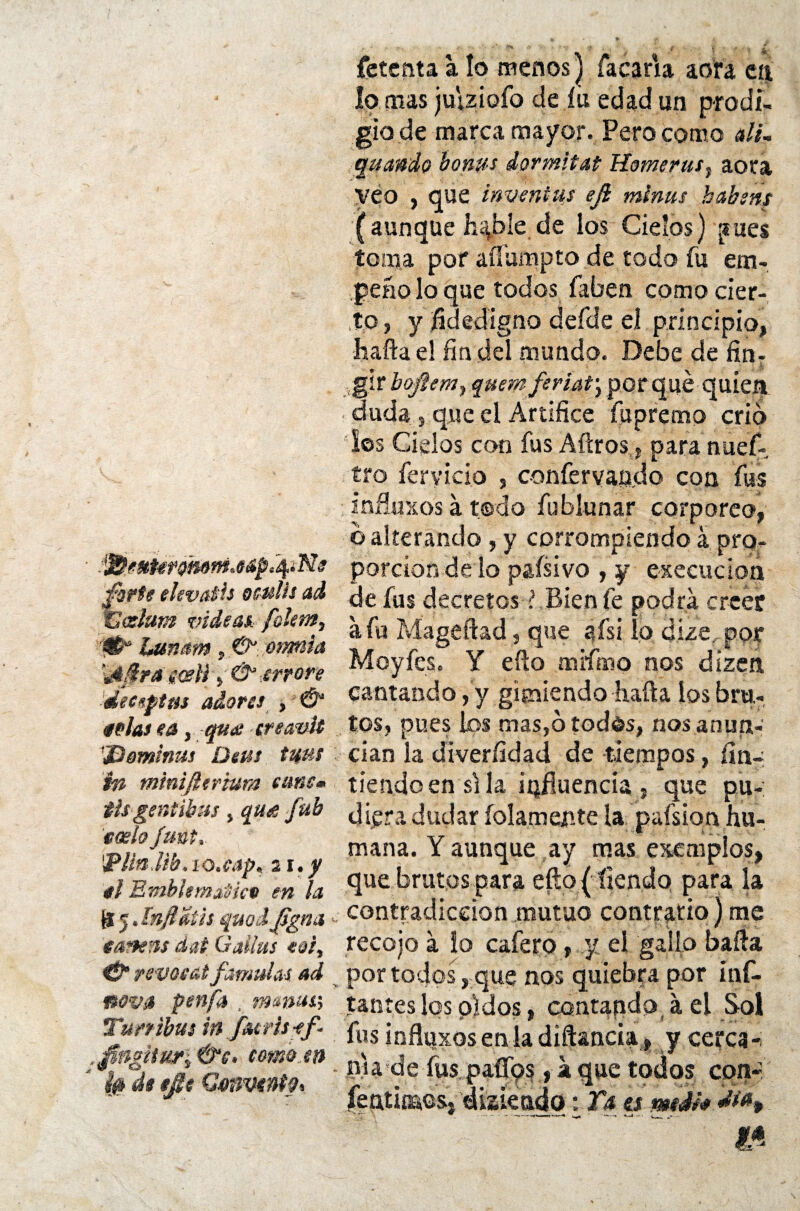 íctcnta a lo menos] Tacaría aofa ti% lo mas juiziofo de íu edad un prodi- giode marca mayor. Pero como ali- quando bonus dormitad Home rus, aora Véo , que inventas ejí minas habsns (aunque h%ble de los Cielos) ¡mes toma por afíumpto de rodo fu em¬ peño lo que todos faben como cier¬ to, y fidedigno defde el principio, hafta e! fía del mundo. Debe de fin-  ' i s forte elevútis oculis ad C oslara mdeast foleta, ■0a Lunam, 6^ omisa ±4 Mr a mil en ore ■deeeptm adores , & «olas ea, -qu<e treavít '¿Dominas Deas tuus in mtnifttrium tune* thgentibus, qua fub «oslo funt, ■Plíndib. lo.cap, 21. y «l Emblemático en la & 5. ínfiaih quodjsgna ease as dat Gallas «oí, & revoeat fámulas ad nova penfa , mmuss Turrabas in f<urh*f ,t0ngitur\0‘c> tomo en Í0 de tjlt Convente* girboftem, quera feriat\ porqué quien : duda , que el Artífice fupremo crio los Cielos con fus Aftros, paranúef- tro férvido , confervapdo con fus infiuxos á todo Tublunar corpórea, o alterando , y corrompiendo á pro¬ porción de lo paísivo , y execucion de fus decretos ? Bien fe podra creer a fu Mageftad, que afsi lo dize por Moyfes. Y efto mrfmo nos dizen cantando, y gimiendo hafta los bru¬ tos, pues los mas,otodés, nos anun¬ cian la diveríldad de -tiempos, fin- tiendo en si la ^fluencia, que pu¬ diera dudar íoíamep.te la p«fsion hu¬ mana. Y aunque ay mas ejemplos, que brutos para efto ( tiendo para la contradicción mutuo contrario) me recojo á lo cafero, y el gallo baila por todos, que nos quiebra por inf¬ lantes los pidos, contando á el Sol fus infíuxoseniadiftancia, y cerca-, pia de fus paflos, a que todos con- ¡> diaieado 1 Y* a medí* < .m