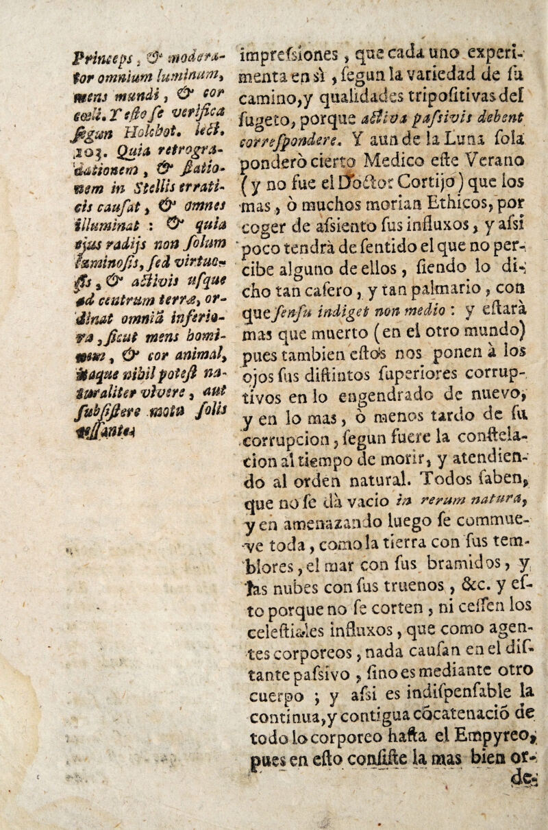 Princeps, modera¬ dor onmium lutninum% meas mundi, & fíí* eeeli» T tfio fe verifica fig&tsfi Hoküot. le ¿i» .20$. Quia retrogra- éátíoaerú t & fiatio- mm in Stellis errati- sis caufat, & ontnss illummat : ©“ í#/<* sjusradijs non folum ásminofiSf fed virtud« aéivis ufyue etd ceutmm ierrtSt or- dinat omnia inferio¬ ra tfiwt ntens bomi- #m¿ , cor animal) wtaqae nibil potefi na- tmaliter viven, fubfifiers motn folia wJtmtiA imprefsíones, que cada uno experi¬ menta en si, fegun la variedad de íii camino,y quaüdades tripoíitivasdeí fugeto, porque ailiv.a pafsivit debent sorrefpondere, Y aun de la Luna foíá pondero cierto Medico eíte Verano (y no fue el Dbftor Cortijo) que ios mas, 6 muchos morían Ethicos, por coger de afsiento fus iníluxos, y aisi poco tendrá de fentido el que no per-; cibe alguno de ellos, íiendo lo di-’ cho tan cafero, y tan palmario, con quefenfn indiget non medio y efiara mas que muerto (en el otro mundo) pues también eflete nos ponen a los ojos fus diftintos fuperlores corrup¬ tivos en lo engendrado de nuevo, y en lo mas, 6 menos tardo de fu corrupción, fegun fuere la constela¬ ción al tiempo de morir, y atendien¬ do al orden natural. Todos faben. que no fe da vacio m rerum natura,) y en amenazando luego fe commue- ■ve toda, como la tierra con fus tem¬ blores , el mar con fus bramidos, y tas nubes con fus truenos, &c. y ef- to porque no fe corten , ni ceífen ios celeftisfles iníluxos, que como agen¬ tes corpóreos, nada caufan en el dli¬ tante pafsivo , fino es mediante otro cuerpo ’f y afsi es indiípenfable la continua,y contigua cocatenacio de todo io Corporeo hafta el Etnpyreo, pues en efto confute la mas bien ot-