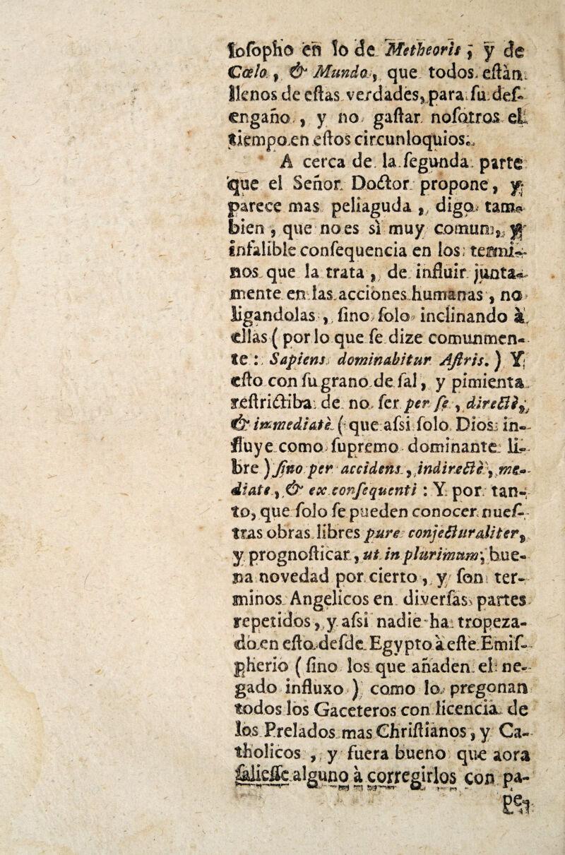 fofopho efi lo <5e Meiheorit j y de Gcelo , & Mundo y que todos, cítara llenos de citas ve/dad ¿separa, fu def« engaño , y no gaítar. noíotros ell tiempoen eítos circunloquios., A cerca de. la.fegunda parte «que el Señor; Dadlo r; propone, y parece mas peliaguda ,, diga tants. bien , que no es si muy comúny}- infalible confequencia en los; tesmi*- sos, que la trata , de influir junta® mente en ías.acdones humanas , na ligándolas , fino, folo inclinando a. ellas (por lo que fe dize comunmen¬ te Sapiens dominahitur Aftr'ts. ) Y; cito con fugrano.de íal, y pimienta feítridiiba; de no, fer per fe ydire¿dé9 & mmediate (que afsi Tolo Dios; in¬ fluye como fupremo dominante: li¬ bre ) jtno per accidens t indir.e&e\ mg° díate, ex confequenti: Y; por. tan- tonque folo fe pueden conocer nueA tras obras libres pare confeBur&Uter% y prognoíticar,ut inplurimum\b\xz~ na novedad por cierto, y fon > tér¬ minos; Angélicos en dlverfási partes repetidosy afsi nadie ha; tropeza- do.cn efio, defde. Egy pto a eíté.Emif- p He rio (fino los que añaden el; ne¬ gado influxo) como lo, pregonan todos los Gaceteros con licencié de los Prelados mas CJiriftiános, y Ca- tHolicos , y fuera bueno que aora MeMc alguno a corregirlos con pa- ■ m