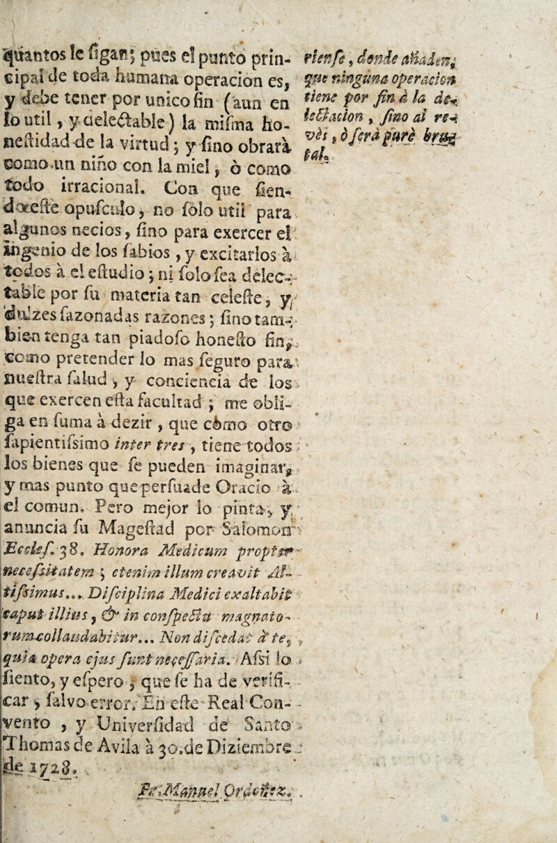 f cy pantos le íigait* pues e! punto prin- rhnfe, ámh a»adtn¿ cipa! de toda humana operación es, We nM3Üna operación y debe tener por único fin (aun en ttene for fin *la, lo Util, y deleitable ) la miítna ho- 11 f‘M'T,'/a0?,m neíüdad déla virtud; y fino obrara fl >•&•&*■ bm como -un niño con la miel, ó como ';'s todo irracional. Coa-que. fien* dacíte. opufcalo, no fólo útil' para alanos necios, fino para exercer el 1 ingenio de los labios, y excitarlos á • - ^ \ ni foto fea delec-:- tabie por fii materia tan ceiefie, yy dtLzes íazonadas razones * finotana-»- bien tenga tan píadoíb hone&o fin*, eoíno pretender lo mas feguro para,* Siueftra lalud , y conciencia de ios» que exercen efta facultad ; me obli¬ ga en íuma á dezir , que elimo otro íapientíisímo ínter tres , tiene todos ; los bienes que fe pueden imaginar* y mas punto que perfuade Orado a. el común, Pero mejor lo pintan y anuncia fu Mageftad por SálomonS Ecckf. 38. Jíonora Medicum propipr- necefsitatem j etenim íllam creavit Ál~ - tifsimas, Difciplina Medidexaltabit taput iüius, & in confpeBtí magnato^ rumxollcuidabitur... Non difeedat d te, , quia opera ejus Juntnccejfaria. Afsi ío - liento, y cipero 3 que fe ha de verifi¬ car , Íalvoerfor/Bn eñe‘Real Con- - vento , y Un i veril dad de Santo- - Thornas de Avila a 30.de Diziembrec Se 1728, , - BdMan^I Ordcpz. 5