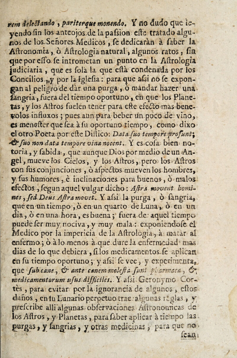 t.tm debitando , parlterque monmdo. X ¡10 dudo que le», yendo íin los anteojos;de la pafsion eíle tratado-algu¬ nos dé los.Señores-Médicos-j.fé dedicaran á íaber la Aftronomra,, ó Aftrología natural, algunos ratos, fin que por eíTo- fe intrometan un punto en la Aftroíogia judiciaria , que es folk la que efta condenada por los Gancilios ,*y por lkígléfia: para,que aísi no fe expon¬ gan al peligro de-dar una purga » 6 mandarKazeruna- íangria , fuera del tiempo oportuno » eti que los Plane¬ tas , y ios Aílros fuelen tener para efte efeítomas bene- tcolos.influxos j pues aun para^beber Un poco de: vino», es menefter que fea a fu oportuno tiempo» como d ixo ■ el otro Poeta por efte Diilico: Datafue tempereprofané^ '&fuo non data tempere vina nocente Y es-cofa bien- no-, toria, y fabida^, que aunque Dios por medio de un An¬ gel, mueve ios Cíelos » y ios Aftros» pero: tos Aílros con fus conjunciones, ó afpeflosmueven los hombres» y fus humores» é inclinaciones para buenos, 6 malos cfedlóS j fegun aquel vulgar dicho: Afira mouent komi- mes, fed.Detis.Aftra movet, Y afsi la purga » 6 íangría» quéen un tiempo , 6 en un quarío de Luna »- b en un di a» b enunaJiora, es buena; fuera de: aquel tiempo puedeiérrmuy. nociva, y muy mala-: exponiendofe el Medico por la impericia dé la Aerología,,, a matar al enfermo; 6 alo menos juque .dure ia -enfermedad ’• mas dias de lo que debiera-, fijos medicamentos.fe aplican, en fu tiempo oportunoy afsi’ fe vee, y experimenta» que fub,cm%e^. Ó‘ ante * eanem molejia fimi ■fbarpr&ea» Ó*¡ medieammtarum ufus áiffíciUs.. Y afsi. GeroDymo Cor¬ tés , para, evitar per la ignorancia de algunos » , eílos daños, en íuLuiiarióperpetuaírae: algún as reglas t y preferibe alli algunas, obfervadones ÁftfonoriTÍcas de los Aílros ».y Planetas, para fá-ber aplicar a tiempo las purgas, y fangrias, y otras medicinas, para que to •í rt*\ ir? J