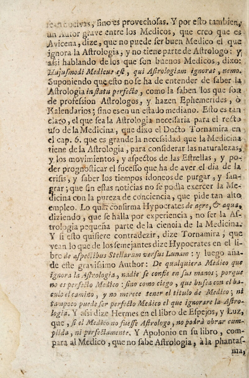 -A ‘A vJvss» Soots provechoías. Y por eíto tambíciy ^ ^iuior grave entre los Médicos, que creo que es Avicena, dize,» que no puede fer buen, Medico el que ignora la Aftrologia» y no tiene parte.de Aftrclogo: y¡ •a?si hablando deles que fon .buenos Médicos,» dko: Mujufmodi Median*fi.) fui Afirologiam ignorat vnemo. Suponiendo qucefto noie ha de entender de faber da 'Aerología infinta perfecta» corno ía faben los que loa de proíefsioo Adrologos » y harén Epiiemendes» 6 lialendarios .5 fino es-en un citado mediano. Ello es tan dato j el que fea la Aftrologia neceífaria para el reílo ufo de la Medicina 5 que dko el Dadlo Tornamira ea el cap. 6. que es. grande 1.a necefsidad que la Medicina tiene dé la Aftrologia , para confiderar las naturalezas» y los movimientos» y afpedlos de Jas EftneUas, y po* der prognbfticar el íuceíTo que ha de a ver el día de la criíis, y faber los tiempos idóneos de purgar»y fon-* rar; que fin ellas noticias no le podía e&ercer la Me*. .Jema con la pureza de conciencia, que pide tan alto, empleo. Lo quÉr confirma Hypocrates de agre, & aqua% diziendo » que fe halla por experiencia » no fe? la Af- tro logia pequeña parte de la ciencia de la Medicina» Y íi eílo qu ifie re contradezír, dize Tornamira » que 'vean lo quede losYe anejantes dize Hypocrates en el li¬ bre de afpe&ibus Stellanm ver-fus Lunam : y luego aña¬ de eñe gravifsimo Author ■ De quatquiera Medico que ignora la Afir.ologia» nadie fe confie en fus manos j porque ■ m es perfecto Medico : Jho como ciegoque bufe a con el ba¬ te uio el camino 5 y no merece .tener el titulo de Medico » nt tampoco puede fer perfilólo Medico el que ignorare la Afir o* logia, Y Cris i dize Mermes en el libro de Efpejos, y Luz» que »fi el Medico no fue ¡fe Afirologo»no podra obrar cum¬ plida s ni perfieólámente, Y Apofonía en íu libro » com¬ para ú Medico»que no Cabe Aftrologia,* ala phantaf- ,  ' V*M