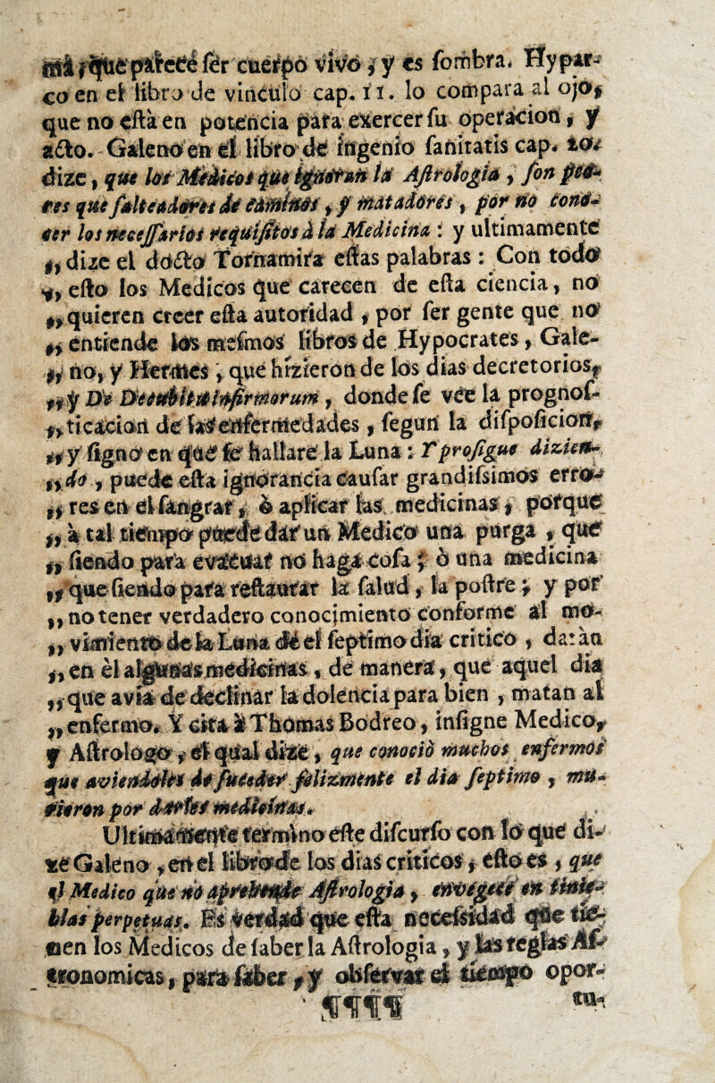 álctfé fér ciiefpó vivo ¿ y es forñbra. Hypir- co en el libro de vínculo cap. í i. lo compara al ojo* que no ella en potencia paraexercer fu operación, y a£to. Galeno ea él libro dé ingenio fanitatis cap. ios dize, que í* AftfOtogiá, fon péfr res quefalte aderes dé eirniiiéi yf matadores, por fio toné- eer los tieeejftrios fequi/itosdíá Medicina y últimamente i» dize el dodfcp Tornamira eíías palabras : Con todo efto los Médicos que carecen de efta ciencia, no 4, quieren creer efta autoridad , por fer gente que no n enriende losmefmos libros de Hypocrates, Gaíe- if no, y Heftttcs , que hízieron de los dias decretoriosf ftfy Z>Y &$Héít&ÍUfirmorufíi, donde fe vée la, prognof* fricación de enfermedades, fegun la difpoficiotfi. ítgnOca qeefe bailare la Luna; Tprofigue dizietf- tydo , puede efta ignorancia caufar grandísimos erroo ^ res en elfangrar, ¿aplicar las medicinas, porque *, a tal tiempo puede dar'un Medico una purga , qué ev^CUaf nó haga cofa y b una medicina „ n_para reftautar kTalud, la podre * y por* ,, no tener verdadero conocimiento conforme al mo- jjVímientbdefctLoriadéeííeprimodkcritico , datan f, en él aIgfcruas médíeirtas, dé manera, que aquel dia ,} que avía de decíírtár la dolencia para bien , matan al „ enfermo. Y cita i Thoroas Bodreo, infigne Medico* «r Aftrolog©, él qUal diSé, que conoció muchos enfermos que uvieníéhi defuiedsf felizmentee el iíufeptimr Ult(tnaiíen^« rérfnlnoeíte diícutio con lo que di- *e Galeno >eOd librode los días críticos, efto es, que ql Medico qMWgprettoAfirologu y tí&M&W iMf>. hla¡ perpetuas. EsveriMdque efta neceísidad que tie> een los Médicos cíelaber la Aftrologia, y 3bsreglas-fifc tronomicas, p¿ra i«ber ff ©por- ■ jtáff