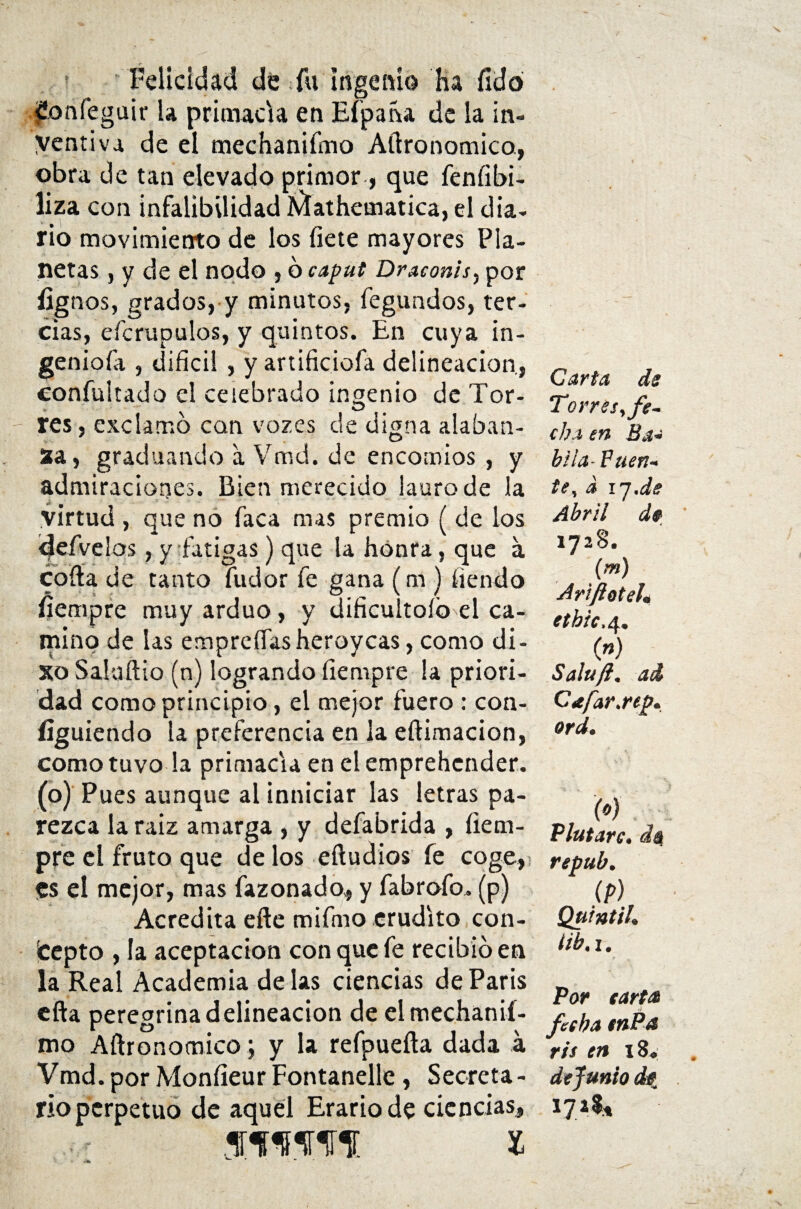 Felicidad dé fu ingenio Ha íídd .£onfeguir la primada en Eípaha de la in¬ ventiva de el mechaniímo Aílronomico, obra de tan elevado primor, que fenfíbi- liza con infalibilidad Aíatheaiatica, el dia¬ rio movimiento de los fíete mayores Pla¬ netas , y de el nodo , 6 caput Draconis^ por fignos, grados, y minutos, fegundos, ter¬ cias, efcrupulos, y quintos. En cuya in- geniofa , difícil , y artificiofa delincación, confultado el celebrado ingenio de Tor- res, exclamo can vózes de digna alaban- 2a, graduando a Vmd. de encomios , y admiraciones. Bien merecido lauro de la virtud , que no faca mas premio ( de los <Jefvelos, y fatigas) que la honra, que a coila de tanto fudor fe gana (m ) íiendo fíempre muy arduo, y dificultólo el ca¬ mino de las emprefíasheroycas, como di- xo Saluílio (n) logrando fíempre la priori¬ dad como principio, el mejor fuero : con¬ siguiendo la preferencia en la eftimacion, como tuvo la primacía en el emprehcnder. (o) Pues aunque al inniciar las letras pa¬ rezca la raíz amarga , y defabrida , fiem- pre el fruto que délos eiludios fe coge, <es el mejor, mas fazonado, y fabrofo. (p) Acredita eíle mifmo erudito con¬ cepto , la aceptación con que fe recibid en la Real Academia de las ciencias de París ella peregrina delincación de el mechanií¬ mo Aílronomico; y la refpueíla dada á Vmd.porMonfíeurFontanelle, Secreta¬ rio perpetuo de aquel Erario de ciencias, ffwir i Carta, de Torres, fe¬ cha en Ba- hila- Fuen¬ te, d ij.de Abril de 1728. (m) Ariftoteh ethic.4. (») Saluft. ad Cafar.rep* ord. ¡w. Plutarc. da repub. (P) Quintil. lib. 1. Por tarta fecha tnPa ris en 18. de fuñió de 172$*