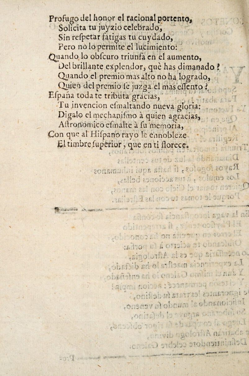 Profuso ü Solícita tu juyzio celebrado, Sin refpetar fatigas r.u c Pero no fiando lo obfcuro triunfa en el aumento, Del brillante esplendor, qué has dimanado ? Quando el premio mas alto no ha logrado, Quien del premio íé juzga el masdTento ¿ Efpaña toda te tributa gracias, Tu invención eímaltando nueva gloria Dígalo e! mechan! fmo á quien agracias, Aftrononuco efmalte a fu memoria, 1A V «■ s, Ti > . ■ ' ' -- * «•> 4~\ í»* ,w ' I f ( ■’ C ‘-v ••• , -4 . í ‘ ^ * » »• * • J ' * Í-K* , ÍT * • t . <., ■ - i - ^ ’■ ■■ v * ■■■ V i J .J¿i iS / ü>- ¿¡iS3 . ~\ j i , xd * T** « ¿> a . ** * P* . s- • r ; . r» ;( . ■■ i * » i -1 h ? * * ; * V P« C . . iy i i ; /•> -a r *' jr V i ,k i. > ^ • :C ~í ti 4 ¿ o* i «... ' '•• ••' V ' *C ' ? V* ’ ~ • . f r •. - ...- «. -v 3; ioTi 4*. . ^ 1 :a-c ^ oT»-1 >’  -1 -• - •’ - ~T i «. - ,...w . f f . i i ••• J,-; ¿¿ * 4 - J ✓ - v • ^ ; -y» *r*v * t f i , #,V i i f ^ ^ q: u? •:> ^ ./ - • -■•' • U-. ¿^ • itM v- i *s* ; * i \ f ' V * í c \ •V ‘ '-fc • *** ‘ . 9. e - ■ ? U - ■> r> «• * ¥ ■ ^ T e ei *: {ti ?■• - \J - ^ •’ i Jf-í . r • ’ ' •' a .. \ a ^ ' ■ * *«r • r ir f . I «j >* i V ’• * i - 1 ib 5 tV-' * . ■ «. ; ’« ¿ * *-■ '•'•■• - .■ * < * «£v •« **% ? ■ i f • • - > \ ^ v > T y t ■* i. ' ,, v -r^ i •£# y ií-:! > * ^'. ‘TT > :;d t ¿ i U1 - ¿V-.V ^r-.r rií . • 1 r' • . J ■ ' K i/' * - ' * ; í •• ^ <i f-3 xt W-* > ■ • •* : í -f* •; > • i : * • J  Í-v / • i .,H, ^ . .. •. *, ’í ¿ V.-- 5 ! \ fll ' - ^ r . ...■- '* ' - -• J ' ■} , í • ■» i f , * ' a a«ws< ■*#'