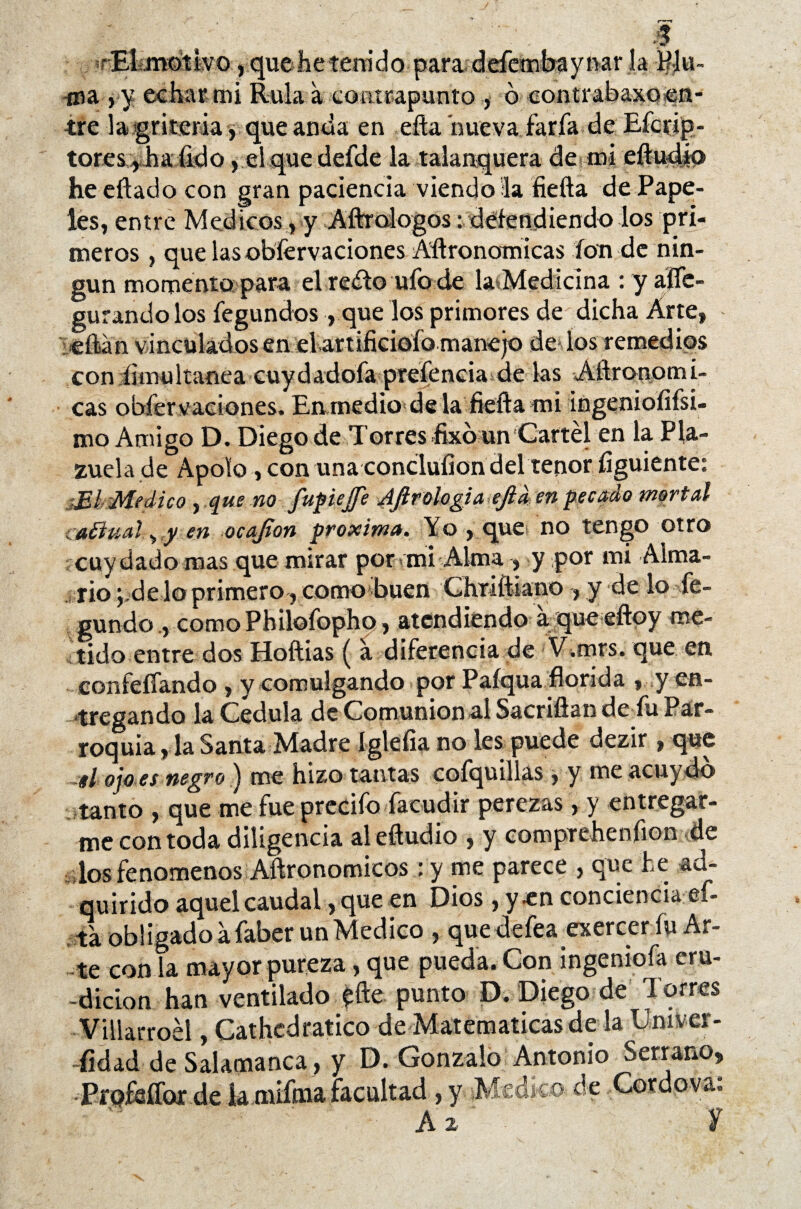 •El mdíivo, que lie tenido para defembaynar la Plu- -oia , y echar mi Rula a contrapunto , ó contrabaxoen¬ tre la gritería$ que anda en efta nueva faría de Efcrip- tores ,ha fido, el que defde la talanquera de mi eíludíp he citado con gran paciencia viéndola fiefta de Pape¬ les, entre Médicos, y Aftrologos: defendiendo los pri¬ meros , que las obfervaciones Aftronamicas ion de nin¬ gún momento para elre¿to ufo de la Medicina : y alfe- gurando los fegundos , que los primores de dicha Arte, citan vinculadosenel artificiofa manejo de los remedios con íimultanea cuydadofa prefeneia de las Aftronomi- cas obfer vaciones. Eirmedio de la fiefta mi ingeniofifsi- mo Amigo D. Diego de Torres fixb un Cartel en la Pla¬ zuela de Apolo, con una conclufion del tenor figuiente: jEI Medico , que no fupiejje Afirologi a efid en pecado mortal íaílual ^ y en ocafion próxima. Yo , que no tengo otro cuy dado mas que mirar por mí Alma , y por mi Alma¬ rio de lo primero, como buen Chriftiano , y de lo fe» gundo , comoPhiíofopho, atendiendo a que eftoy me¬ tido entre dos Hoftias ( a diferencia de V.mrs. que en confeffando > y comulgando por Paíqua florida , y en- ‘tregando la Cédula de Comunión al Sacriftan de fu Par¬ roquia, la Santa Madre Iglefia no les puede dezir, que ~sl ojo es negro ) me hizo tantas coíquillas , y me acuy do tanto , que me fue preciíb facudir perezas, y entregar¬ me con toda diligencia al eftudio , y comprehenfion de - los fenómenos Aftronomicos : y me parece , que he ad¬ quirido aquel caudal, que en Dios, y en conciencia Ci¬ ta obligado afaber un Medico , que defea exercer fu Ar¬ te con la mayor pureza, que pueda. Con ingeniofa eru¬ dición han ventilado £fte punto D. Diego de Torres Viliarroél, Cathcdratico de Matemáticas de la Univer- fidad de Salamanca , y D. Gonzalo Antonio Serrano, Profeífor de la niifma facultad , y Medico de Cordova.