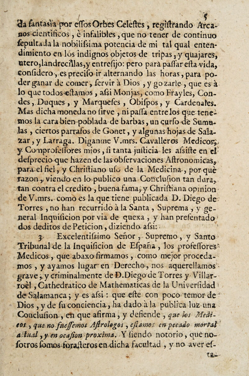 • g . . / p •• da fantasía por efíos Orbes Celeftes, regiftíándo Arca¬ nos '■científicos-, e infalibles, que no tener de continuo fepultada la nobilifsima potencia de mi talqual enten¬ dimiento en los indignos objetos de tripas ry quajares, Otero,landrecillas,y entrefijo: pero para paitar efta vida, coníidero,Íes precifo ir alternando las horas , para po¬ der ganar de comer , fervir a Dios , y gozarle , que es a lo que todos «damos , afsi Monjas, como Frayles, Con¬ des, Duques, y Marquefes, Obifpos, y Cardenales. Mas dicha moneda no íirve , nipaíTa éntrelos que tene¬ mos la cara bien poblada de barbas, un curio dé Suma* las , ciertos párrafos de Gonet, y algunas hojas de Sala- zar , y Larraga. Díganme V.mrs. Cavalleros Médicos^ y ComprofeíTores míos, íi tanta judida* les afsifte en tt defprecio que hazen de las obfervaciones Aftronomicas, para.el fiel, y Chriftiano ufo de la Medicina , por qué razón ,, viendo en lo publico una Conclufion tan dura, tan contra el crédito , buena fama, y Chriftiana opmíon ■ de V.mrs. como es la que tiene publicada D. Diego de Torres , no han recurrido á la Santa , Suprema , y ge¬ neral Inquificion por via de quexa , y han prefentado1 dos deditos de Petición, diziendo afsi: 3 Excelentísimo Seño* , . Supremo, y Santo Tribunal de la inquificion de Efpaña , los profesores - Médicos , que abaxo firmarnos, como mejor proceda¬ mos , y ay amos lugar'en Derecho , nos aquerellamos • grave,, y criminalmente de D.Diego de Torres y Villar-- roél, Cathedratico de Mathematicas de la Uoiveríidad de Salamanca > y es afsi: que efte con poco temor de Dios, y de fu conciencia, ha dado a la publica luz tina Coücluíion , eti que afirma, y defiende , que les .Medí- eos , qus.no fue fiemos Ajlrohgos , ’efiamos en pesado mortal a dual y y en ocafion próxima, Y iiendo notorio, que no- íberos fomos foraderos en dicha facultad , y no aver eí-