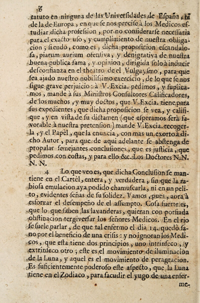 fatuto en ninguna delás'Univeffídadesde E/paña ¿ fij fdc la de Europa s en que fe nos. precí fea Jos .'Médicos ef- tudiar,dicha proícfsion ,.por no coaiiderarfe:nccefi-am para d exado ufo , y cumplimiento de aueñra ;obJiga¿ cion j íiendo, como.es., dicha propofirion efcandalo- fa, piarum aurium ofeofiva, y denigrativa de nueílra .buenapublicaíaina , y.opinión , dirigida foloáinducir .defcorifianza en el theatro de el ¥uIgayirno , para-que fea ajado nueílro nobíiiísimo exefddo s de lo que fe nos -.figuje grave perjuicio pá V. Excia. pedimos., y fupiiea- , mos, mande a fus Miniftros Gonfukores Calificadores, deios muchos, y muy dedos , que V„Excia. fíenepara Cus expedientes, que dicha propofidon fe vea., y calif¬ ique ,, y en viíla de fu dídamem(.que eíperamos fera fa- woráble á nudtra pretenfion} mande y.Excia.fecoger- »la ,-y el Papel,,que la enuncia, con mas unexortoá di¬ cho Autor , para que de aqui adelante fe abftengade propalar femejantes íconclufiones , que, es juílicia , que pedimos,con coilas, y para .elloi&c.Eos Bodores NíN. ;'N. R ' V: 4 Eo que veo es, que dicha Concluíion fe man¬ tiene en id Cartel, entera, y verdadera , fin que la ra- ibiofa emulacionaya podido chamufcarla, ni en un peli- to, evidentes Ceñas de fu folidez. Vamos, pues, aoraia esforzar el defempeño de el aífumpto. Cofa fuerte es, -que lo quejítben fas lavanderas, quieran con porfiada íObílinadon íergivprfar los feñores Médicos. En el rio jfefuele.parlar., de que tal enfermo el día 14. quedoda- -tío por el beneficio ,de una criíis:: y noignoraoios Medi¬ dos ^que sitar,tiene dos principios, uno tntrinfeco , ;y ^xtrinfeco otro ; eíle es el movimiento- de ilumí nacida «de la Luna , y aquel es el movimiento de peragracion. Jls fuficientemente poderoío eíle afpedo, que ¡la Luna i^iene en el Zodiaco, para facudir el y ugo de unaenfer- * me-