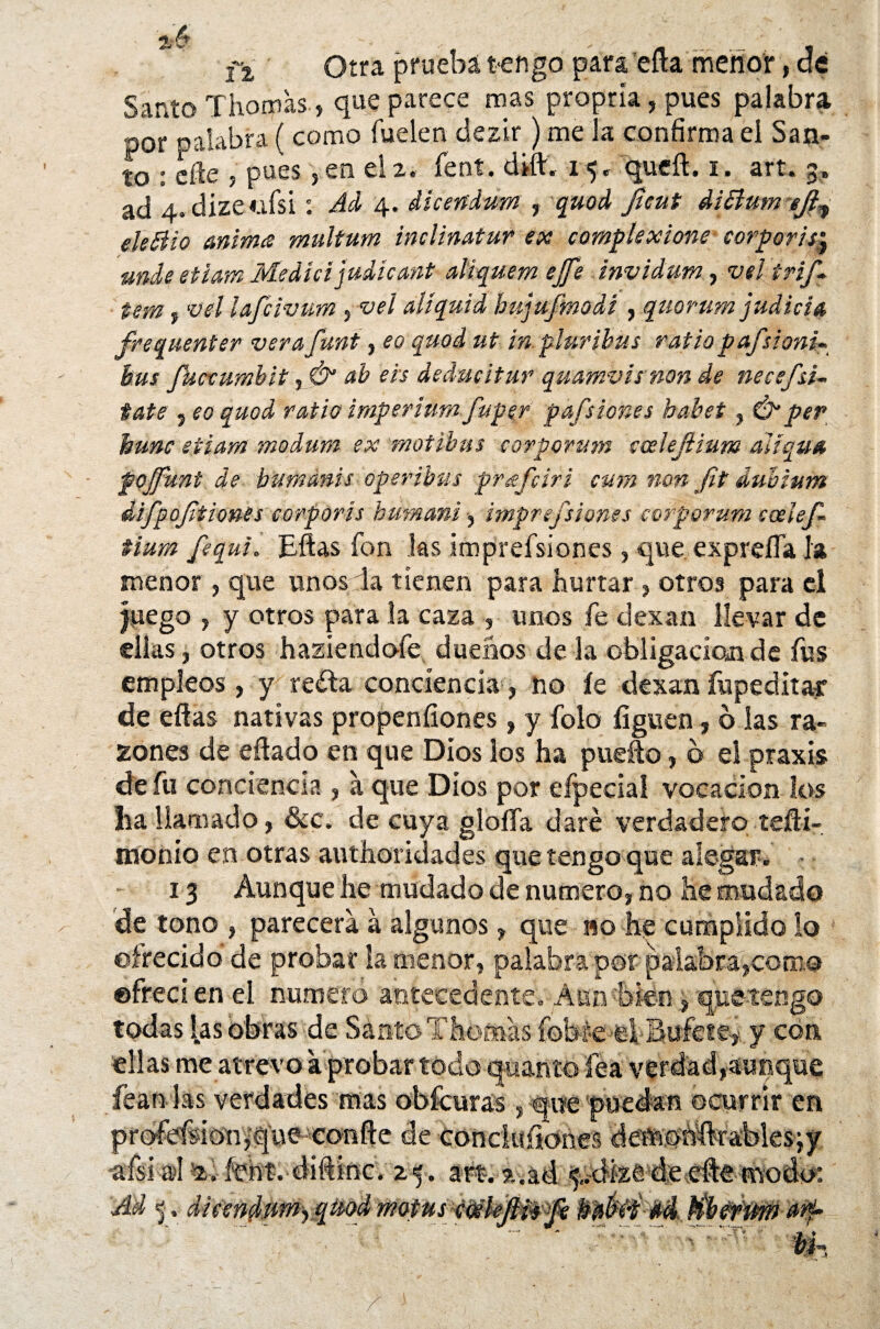 Í2, Otra pruebatengo para eíla menor, de Santo Thomas-, que parece mas propría, pues palabra por palabra ( corno Cuelen clezir ) me la confirma el San¬ to : dle , pues, en el2. Cent. d¿ft« 15. queft. 1. art. 3» ad 4. dize<.ifsi: Ad 4. dicertdum , quod Jieut diSlumeJl,■ eleSUo anima multum inclinatur ex complexione corporis;j unde etiam Medid judieant aliquem ejfe invidum, vel irif- tem, vel lafdvum, vel alíquid hujufmodi , quorum judida frequenter verafunt, eo quod ut in.plurihus ratio pafsionü bus fuevumbit, & ab eis dedudtur quamvis non de necefsí¬ tate , eo quod ratio imperium fupgr pafsiones habet, & per hunc etiam modum ex motibus corpprum easlejlmm áiíqua fojjuní de bumanis oper ¡bus prafdri cum non fit dubium difpojlt iones corporis butnani •, imprefilones corporum eoelef- tium fequi. Eftas fon las imprefsiones, que exprelfa k menor , que unos da tienen para hurtar , otros para el juego , y otros para la caza , unos fe dexan llevar de ellas, otros haziendofe dueños de la obligación de fus empleos, y reda conciencia, no íe dexan fupeditar de eflas nativas propensiones, y folo liguen, o las ra¬ zones de eflado en que Dios los ha puefto, b el praxis d e fu conciencia , a que Dios por eípecial vocación los lia llamado, &c. de cuya gloíía daré verdadero, tefti- monío en otras authoridades que tengo que alegar. » 13 Aunque he mudado de numero, no he mudado de tono , parecerá á algunos, que no he cumplido lo ofrecido de probar la menor, palabra por palabra,como ©freci en el numero antecedente. Aun bien, quetengo todas las obras de Santo Thomas fobt-e el Bufete,- y con ellas me atrevo a probar todo quanto fea verdad,aunque fean las verdades mas obícuras , que puedan ocurrir en prbfefsío'nv*queiconfte de conduííones deinonftrablesjy •afsial íent. diftinc. zf. art. a.ad ¡$¿dkeefte-twodo: Bfe. difendtmyqmd motus éceleftis fe Wabi-b d'tk