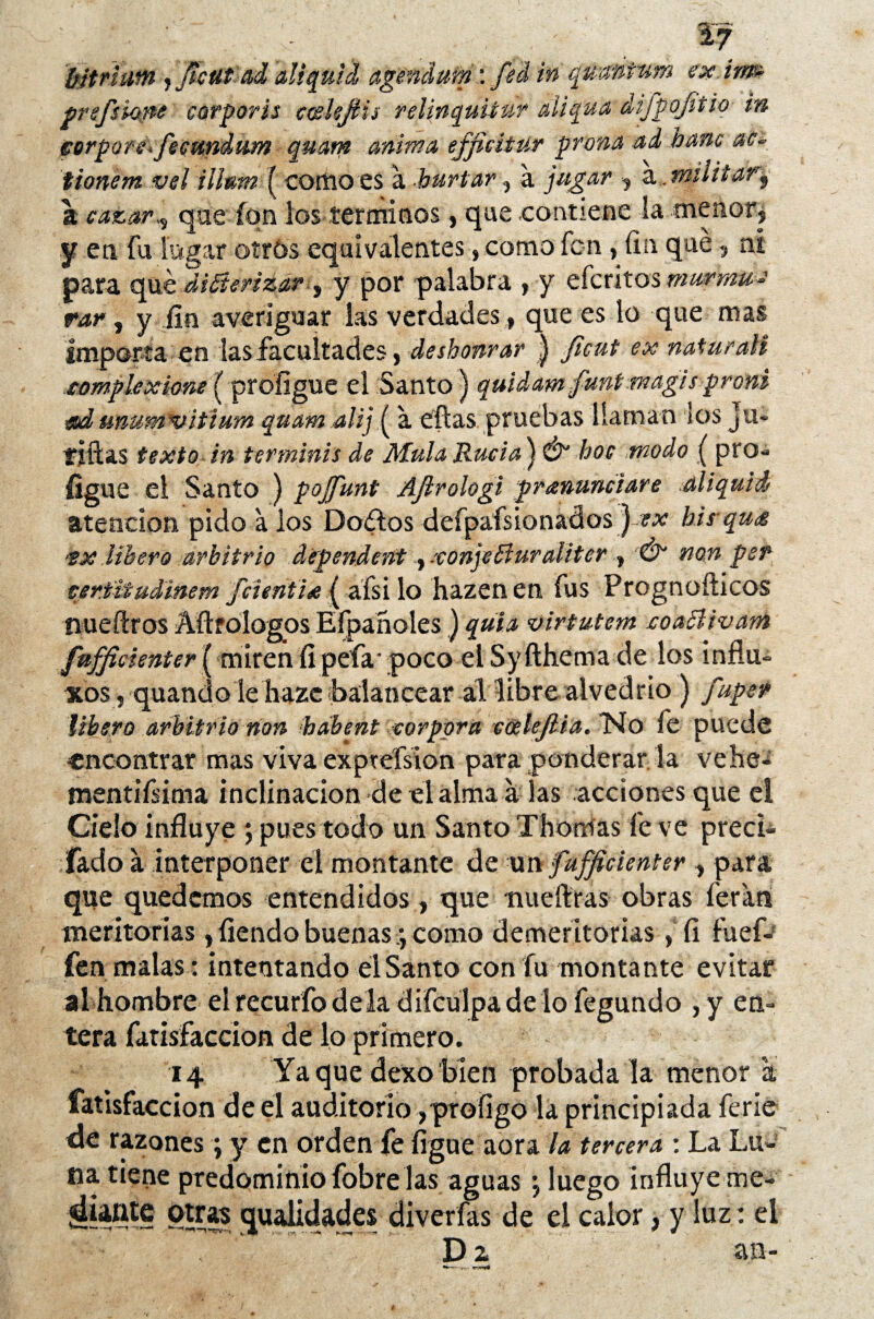 ' - ■ %7 ’bitriam jjtettt-ad diquid agendum: fed in quantum ex. im» prefskine corporis coelejHs relinquitar aíiqua difpojitio in corpórea fecundum quam mima efficitur prona ad bañe ac~ tionem vel iilum ( como es a hurtar, a jugar , a, militar.\ a cazar que ion los términos, que contiene la menor, y en fu logar otrós equivalentes, como fon, fin qué, ní para qué diáicrizar , y por palabra , y eferitos mwrmu-s rar, y fin averiguar las verdades, que es lo que mas importa en las facultades, deshonrar | ficut ex mturali compíe xione {profigue el Santo) quídam funtmagis proni ad unumnaitium quam alij ( a eftas pruebas llaman los ju- fíftas texto in terminis de Muía Rucia) & hoe modo ( pro¬ figue el Santo ) pojfunt Ajlrologi prenunciare al i quid atención pido a los ©oftos defpafsion&dos J-ex bis-que tx libero arbitrio dependent, xonjeBuraUter , Ó non per certüudinem fcieriti*{ afsilo hazenen fus Prognofiicos tiueftros Aftfologos Eípañoles ) quia virtutem eoaBivam fufficienter ( miren fi peía- poco el Syfthema de los influ¿ xos , quandole hazc-balancear al libre alvedrio ) fuper libero arbitrio non habent cor por a cúelejlia. Tío fe puede encontrar mas viva exptefsion para ponderar la vehe- mentifisima inclinación de el alma a las acciones que el Cielo influye ; pues todo un Santo Thorrfas fe ve preci- fado a interponer el montante de u n fufficienter, para que quedemos entendidos, que mieítras obras íerati meritorias, fiendo buenas; como demeritorias , fi fuef- fen malas: intentando el Santo con fu montante evitar al hombre el recurfo de la difculpa de lo fegundo ,y en¬ tera fatisfaccion de lo primero. 14 Yaque dexobien probada la menor a fatisfaccion de el auditorio, profigo la principiada ferie de razones ; y en orden fe ligue aora la tercera : La Lu¬ na tiene predominio fobre las aguas \ luego influye me- otras qualidades diver fas de el calor, y luz: el D z an-