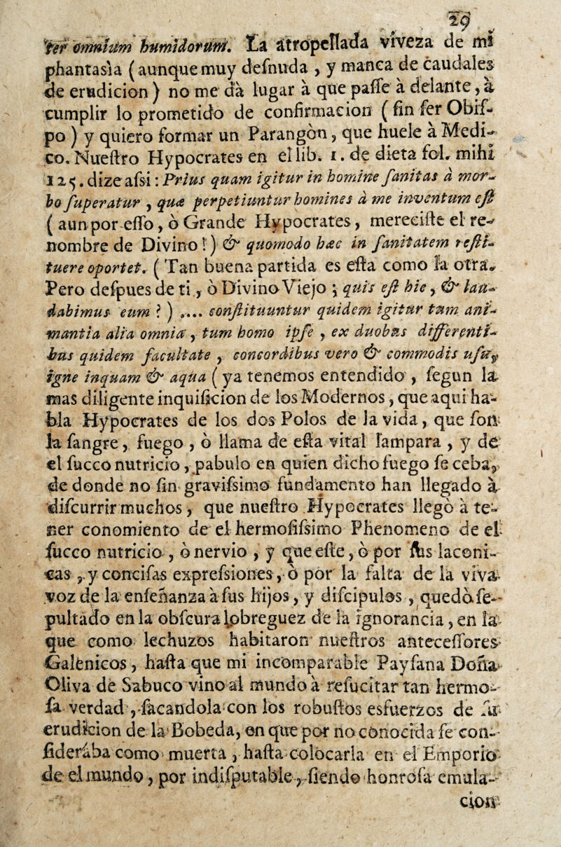 ' ' , ... r , 'r¿&- útrmhím humidorum'. Ea atropellada viveza de mi phantas'ia (aunquemuy definida , y manea de caudales de erudición ) no me da lugar á que paíTe á delante , a cumplir lo prometido de confirmación (finferObrf- P°) Y quiero formar un Parangón, que huele a Medí** co, Nueftro Hypocrates en ellib¿ í . de dieta foL mihi 1x5. dízeafsi: Prím quam igiturin bomírie fanitas d mor. bofuperatur , qu<e perpetiunturhomines ame inventum efe { aun por elfo, b Grande Hypocrates, mereeiíte el re-* nombre de Divino 1) & quomodo h<ec in fanitatem tefes* fuere oportet. ( Tan buena partida es efta como la otra* Pero defpues de ti, b Divino Viejo *, quis efe bic, & lase* dabimus eum l ) .... eonftituuntur quider/i igitnr tum ani* fnantia alia omnia, tum homo ipfe , ex duobus differeñti* bus quidem facúltate , eoneordibus vero & commodis ufu9 igne inquam & aqüa (ya tenemos entendido , fegun la mas diligente inquiíkion de los Modernos, que aquí ha¬ bla Hypocrates de los dos Polos dé Ja vida, que íbíl la fangre, fuego , b llama de efta vital lampara , y de etfucco nutricio, pábulo en quien dicho fuego fe ceba, de donde no fin gravifsira© fundamento han llegado a difcurrir muchos, que nueftro Hypocrates llego á te¬ ner conomiento de el hermofifsirno Phenomenc de et fucco nutricio , b nervio , y que efte, b por ftis lacóni¬ casy concifas exprefsiones, b por la falta déla viv& voz de la eníeñanza a fus hijos, y difcipulos, quedbfe* pultado en la obfeura lobreguez de la ignorancia, en la¬ que como lechuzos habitaron nueftros antecesores- Galénicos, hafta que mi incomparable Payfana Doña Oliva dé Sabuco vino al mundo a reluchar tan hérmo^ fa verdad ,-facandola con los robufíos esfuerzos de fu- erudición de la Bobeda, en que por no conocida fe con-: fideriha como muerta 3 hafta colocarla en el Emporio’ de d mundo, por indifputabie , fiend© honrofa emula-''